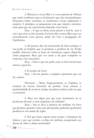 REVISTA ESPÍRITA
218
2. Dissestes à vossa filha e à vossa parenta de Orléans
que viríeis confirmar aqui os fenômenos que elas testemunharam.
Ficaremos muito contentes se recebermos vossas explicações a
respeito. A princípio, eu perguntaria com que objetivo insististes
tanto para que me escrevessem relatando esses fatos?
Resp. – O que eu disse, estou pronta a fazê-lo, pois a
vós é que mais se deve instruir. Eu havia dito a meus filhos que vos
comunicassem essas provas, tendo em vista a propagação do
Espiritismo.
3. Há poucos dias fui testemunha de fatos análogos e
vou pedir ao Espírito que os produziu a gentileza de vir. Tendo
podido observar todas as fases do fenômeno, espero dirigir-lhe
várias perguntas. Peço que vos unais a ele para completar as
respostas, caso necessário.
Resp. – Farei o que me pedis; com os dois haverá mais
clareza e precisão.
4. Evocação de Léon.
Resp. – Eis-me pronto a cumprir a promessa que vos
fiz, senhor.
Observação – Muito freqüentemente os Espíritos se
eximem de nossas fórmulas de polidez. Este oferece a
particularidade de servir-se sempre da palavra senhor, toda vez que
o evocamos.
5. Peço nos digais por que esses fenômenos só se
produzem durante o sono magnético do médium?
Resp. – Isto se deve à natureza do médium. Os fatos
que produzo, quando o meu está adormecido, poderiam igualmente
produzir-se em estado de vigília.
6. Por que fazeis esperar tanto tempo o transporte de
objetos e por que excitais a cobiça do médium, exasperando seu
desejo de obter o objeto prometido?
 