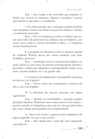 MAIO DE 1861
219
Resp. – Esse tempo é-me necessário para preparar os
fluidos que servem ao transporte. Quanto à excitação, é apenas
para divertir os presentes e a sonâmbula.
7. Eu tinha pensado que a excitação poderia produzir
mais abundante emissão de fluidos da parte do médium e facilitar
a combinação necessária.
Resp. – Vós vos enganastes, senhor; os fluidos que nos
são necessários não pertencem ao médium, mas ao Espírito e, em
certos casos, pode-se mesmo prescindir-se deles, e o transporte
ocorrer imediatamente.
8. A produção do fenômeno se deve à natureza especial
do médium? Poderia dar-se por outros médiuns com mais
facilidade e presteza?
Resp. – A produção se deve à natureza do médium e só
pode realizar-se com outros de natureza correspondente. Quanto à
prontidão, o hábito que adquirimos, correspondendo muitas vezes
com o mesmo médium, nos é de grande valia.
9. A natureza do médium deve corresponder à natureza
do fato ou à do Espírito?
Resp. – Faz-se mister que corresponda à natureza do
fato, e não à do Espírito.
10. A influência das pessoas presentes tem algum
significado?
Resp. – Quando há incredulidade e oposição, podem
prejudicar bastante. Preferimos fazer nossas provas com crentes e
pessoas versadas no Espiritismo, mas com isso não queremos dizer
que a má vontade possa paralisar-nos completamente.
11. Aqui só há crentes e pessoas muito simpáticas. Há
algum empecilho em que o fato ocorra?
Resp. – Sim: aquele para o qual não estou preparado
nem disposto.
 