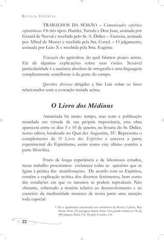 REVISTA ESPÍRITA
22
TRABALHOS DA SESSÃO – Comunicações espíritas
espontâneas. Os três tipos: Hamlet, Tartufe e Don Juan, assinada por
Gerard de Nerval e recebida pelo Sr. A. Didier. – Fantasia, assinada
por Alfred de Musset e recebida pela Sra. Costel. – O julgamento,
assinada por Leão X e recebida pela Srta. Eugénie.
Evocação do agricultor, do qual falamos pouco acima.
Ele dá algumas explicações sobre suas visões. Notável
particularidade é a ausência absoluta de ortografia e uma linguagem
completamente semelhante à da gente do campo.
Questões diversas dirigidas a São Luís sobre os fatos
relacionados com a evocação tratada acima.
O Livro dos Médiuns
Anunciada há muito tempo, mas com a publicação
retardada em virtude de sua própria importância, esta obra
aparecerá entre os dias 5 e 10 de janeiro, na livraria do Sr. Didier,
nosso editor, localizada no Quai des Augustins, 351
. Representa o
complemento de O Livro dos Espíritos e encerra a parte
experimental do Espiritismo, assim como este último contém a
parte filosófica.
Fruto de longa experiência e de laboriosos estudos,
nesse trabalho procuramos esclarecer todas as questões que se
ligam à prática das manifestações. De acordo com os Espíritos,
contém a explicação teórica dos diversos fenômenos, bem como
das condições em que os mesmos se podem reproduzir. Não
obstante, sobretudo a matéria relativa ao desenvolvimento e ao
exercício da mediunidade mereceu de nossa parte uma atenção
toda especial.
1 Ela é igualmente encontrada nos escritórios da Revista Espírita, Rua
Sainte-Anne, 59, passagem Sainte-Anne. Um grande volume in-18, de
500 páginas; Paris, 3 fr. 50; pelo Correio, 4 fr.
 