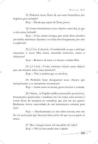 MAIO DE 1861
221
21. Poderíeis trazer flores de um outro hemisfério, dos
trópicos, por exemplo?
Resp. – Desde que sejam da Terra, posso.
22. Como introduzistes esses objetos outro dia, já que
a sala estava fechada?
Resp. – Fi-los entrar comigo, por assim dizer envoltos
em minha substância. Quanto a vos falar mais longamente, isto não
é explicável.
23. [À Sra. Catherine] – Considerando-se que o anel que
trouxestes à vossa filha estava enterrado convosco, como o
obtivestes?
Resp. – Retirei-o da terra e o trouxe a minha filha.
24. [A Léon] – Como tornastes visíveis esses objetos
que, um instante antes, eram invisíveis?
Resp. – Tirei a matéria que os envolvia.
25. Poderíeis fazer desaparecer esses objetos que
transportastes e os transportar novamente?
Resp. – Assim como os trouxe, posso levá-los à vontade.
26. Ontem... (o Espírito retifica escrevendo: quarta-feira.)
Exatamente; quarta-feira o médium vos viu tomar uma tesoura e
cortar flores de laranjeira no ramalhete que está em seu quarto.
Realmente tiveste necessidade de um instrumento cortante para
isso?
Resp. – Absolutamente; eu não tinha tesoura, mas me
fiz ver assim para que ficassem bem certos de que era eu quem as
tirava.
27. Mas o buquê estava sob um globo de vidro?
Resp. – Oh! eu bem podia tirar o globo.
 