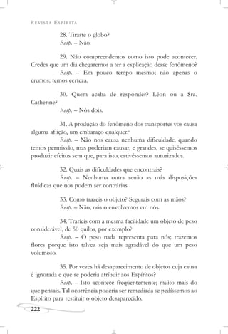 REVISTA ESPÍRITA
222
28. Tiraste o globo?
Resp. – Não.
29. Não compreendemos como isto pode acontecer.
Credes que um dia chegaremos a ter a explicação desse fenômeno?
Resp. – Em pouco tempo mesmo; não apenas o
cremos: temos certeza.
30. Quem acaba de responder? Léon ou a Sra.
Catherine?
Resp. – Nós dois.
31. A produção do fenômeno dos transportes vos causa
alguma aflição, um embaraço qualquer?
Resp. – Não nos causa nenhuma dificuldade, quando
temos permissão, mas poderiam causar, e grandes, se quiséssemos
produzir efeitos sem que, para isto, estivéssemos autorizados.
32. Quais as dificuldades que encontrais?
Resp. – Nenhuma outra senão as más disposições
fluídicas que nos podem ser contrárias.
33. Como trazeis o objeto? Segurais com as mãos?
Resp. – Não; nós o envolvemos em nós.
34. Traríeis com a mesma facilidade um objeto de peso
considerável, de 50 quilos, por exemplo?
Resp. – O peso nada representa para nós; trazemos
flores porque isto talvez seja mais agradável do que um peso
volumoso.
35. Por vezes há desaparecimento de objetos cuja causa
é ignorada e que se poderia atribuir aos Espíritos?
Resp. – Isto acontece freqüentemente; muito mais do
que pensais. Tal ocorrência poderia ser remediada se pedíssemos ao
Espírito para restituir o objeto desaparecido.
 