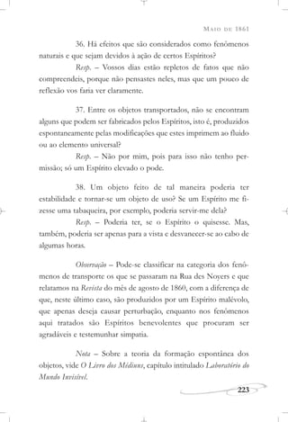 MAIO DE 1861
223
36. Há efeitos que são considerados como fenômenos
naturais e que sejam devidos à ação de certos Espíritos?
Resp. – Vossos dias estão repletos de fatos que não
compreendeis, porque não pensastes neles, mas que um pouco de
reflexão vos faria ver claramente.
37. Entre os objetos transportados, não se encontram
alguns que podem ser fabricados pelos Espíritos, isto é, produzidos
espontaneamente pelas modificações que estes imprimem ao fluido
ou ao elemento universal?
Resp. – Não por mim, pois para isso não tenho per-
missão; só um Espírito elevado o pode.
38. Um objeto feito de tal maneira poderia ter
estabilidade e tornar-se um objeto de uso? Se um Espírito me fi-
zesse uma tabaqueira, por exemplo, poderia servir-me dela?
Resp. – Poderia ter, se o Espírito o quisesse. Mas,
também, poderia ser apenas para a vista e desvanecer-se ao cabo de
algumas horas.
Observação – Pode-se classificar na categoria dos fenô-
menos de transporte os que se passaram na Rua des Noyers e que
relatamos na Revista do mês de agosto de 1860, com a diferença de
que, neste último caso, são produzidos por um Espírito malévolo,
que apenas deseja causar perturbação, enquanto nos fenômenos
aqui tratados são Espíritos benevolentes que procuram ser
agradáveis e testemunhar simpatia.
Nota – Sobre a teoria da formação espontânea dos
objetos, vide O Livro dos Médiuns, capítulo intitulado Laboratório do
Mundo Invisível.
 