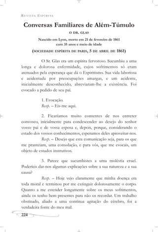 REVISTA ESPÍRITA
224
Conversas Familiares de Além-Túmulo
O DR. GLAS
Nascido em Lyon, morto em 21 de fevereiro de 1861
com 35 anos e meio de idade
(SOCIEDADE ESPÍRITA DE PARIS, 5 DE ABRIL DE 1861)
O Sr. Glas era um espírita fervoroso. Sucumbiu a uma
longa e dolorosa enfermidade, cujos sofrimentos só eram
atenuados pela esperança que dá o Espiritismo. Sua vida laboriosa
e acidentada por preocupações amargas, e um acidente,
inicialmente desconhecido, abreviaram-lhe a existência. Foi
evocado a pedido de seu pai.
1. Evocação.
Resp. – Eis-me aqui.
2. Ficaríamos muito contentes de nos entreter
convosco, inicialmente para condescender ao desejo do senhor
vosso pai e de vossa esposa e, depois, porque, considerando o
estado dos vossos conhecimentos, esperamos deles aproveitar-nos.
Resp. – Desejo que esta comunicação seja, para os que
me pranteiam, uma consolação, e para vós, que me evocais, um
objeto de estudos instrutivos.
3. Parece que sucumbistes a uma moléstia cruel.
Poderíeis dar-nos algumas explicações sobre a sua natureza e a sua
causa?
Resp. – Hoje vejo claramente que minha doença era
toda moral e terminou por me extinguir dolorosamente o corpo.
Quanto a me estender longamente sobre os meus sofrimentos,
ainda os tenho bem presentes para não os recordar. Um trabalho
obstinado, aliado a uma contínua agitação do cérebro, foi a
verdadeira fonte do meu mal.
 