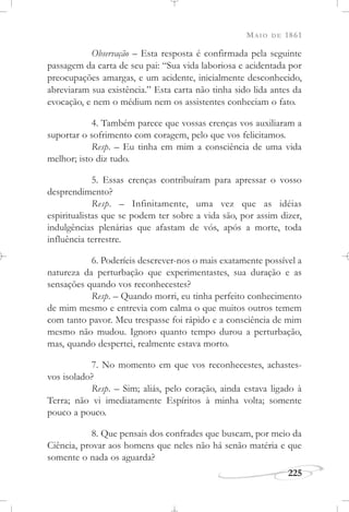 MAIO DE 1861
225
Observação – Esta resposta é confirmada pela seguinte
passagem da carta de seu pai: “Sua vida laboriosa e acidentada por
preocupações amargas, e um acidente, inicialmente desconhecido,
abreviaram sua existência.” Esta carta não tinha sido lida antes da
evocação, e nem o médium nem os assistentes conheciam o fato.
4. Também parece que vossas crenças vos auxiliaram a
suportar o sofrimento com coragem, pelo que vos felicitamos.
Resp. – Eu tinha em mim a consciência de uma vida
melhor; isto diz tudo.
5. Essas crenças contribuíram para apressar o vosso
desprendimento?
Resp. – Infinitamente, uma vez que as idéias
espiritualistas que se podem ter sobre a vida são, por assim dizer,
indulgências plenárias que afastam de vós, após a morte, toda
influência terrestre.
6. Poderíeis descrever-nos o mais exatamente possível a
natureza da perturbação que experimentastes, sua duração e as
sensações quando vos reconhecestes?
Resp. – Quando morri, eu tinha perfeito conhecimento
de mim mesmo e entrevia com calma o que muitos outros temem
com tanto pavor. Meu trespasse foi rápido e a consciência de mim
mesmo não mudou. Ignoro quanto tempo durou a perturbação,
mas, quando despertei, realmente estava morto.
7. No momento em que vos reconhecestes, achastes-
vos isolado?
Resp. – Sim; aliás, pelo coração, ainda estava ligado à
Terra; não vi imediatamente Espíritos à minha volta; somente
pouco a pouco.
8. Que pensais dos confrades que buscam, por meio da
Ciência, provar aos homens que neles não há senão matéria e que
somente o nada os aguarda?
 
