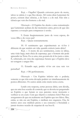 REVISTA ESPÍRITA
226
Resp. – Orgulho! Quando estiverem perto da morte,
talvez se calem; é o que lhes desejo. Ah! como dizia Lamennais há
pouco, existem duas ciências, a do bem e a do mal. Eles têm a
ciência que vem dos homens: a do mal.
Observação – O Espírito faz alusão a uma comunicação
que Lamennais acabara de dar momentos antes, prova de que não
esperara a evocação para comparecer à sessão.
9. Estais freqüentemente junto de vossa esposa, do
vosso filho e do vosso pai?
Resp. – Quase constantemente.
10. O sentimento que experimentais ao vê-los é
diferente do que sentíeis em vida, quando estáveis junto deles?
Resp. – A morte dá aos sentimentos, como às idéias,
uma visão larga, mais cheia de esperança, que o homem não pode
apreender na Terra. Eu os amo, mas gostaria de tê-los junto a mim.
É, sobretudo, em vista das esperanças futuras que o Espírito deve
ter coragem e sangue-frio.
11. Estando aqui, podeis vê-los em casa sem vos
perturbar?
Resp. – Oh! perfeitamente.
Observação – Um Espírito inferior não o poderia;
somente os que têm certa elevação podem ver simultaneamente de
pontos diferentes. Os outros ainda estão muito terra-a-terra.
Lendo esta resposta, certas pessoas dirão, sem dúvida,
que era uma boa ocasião de controle; que se deveria ter perguntado
ao Espírito o que faziam os seus parentes nesse momento e
verificar se era exato. Com que objetivo o teríamos feito? Para nos
asseguramos de que era realmente um Espírito que nos falava. Mas,
então, se não era um Espírito, o médium nos enganava. Ora, há
muitos anos esse médium presta o seu concurso à Sociedade e
jamais tivemos ocasião de suspeitar de sua boa-fé.
 