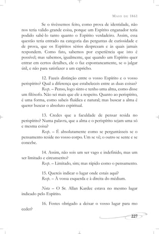 MAIO DE 1861
227
Se o tivéssemos feito, como prova de identidade, não
nos teria valido grande coisa, porque um Espírito enganador teria
podido sabê-lo tanto quanto o Espírito verdadeiro. Assim, essa
questão teria entrado na categoria das perguntas de curiosidade e
de prova, que os Espíritos sérios desprezam e às quais jamais
respondem. Como fato, sabemos por experiência que isto é
possível; mas sabemos, igualmente, que quando um Espírito quer
entrar em certos detalhes, ele o faz espontaneamente, se o julgar
útil, e não para satisfazer a um capricho.
12. Fazeis distinção entre o vosso Espírito e o vosso
perispírito? Qual a diferença que estabeleceis entre as duas coisas?
Resp. – Penso, logo sinto e tenho uma alma, como disse
um filósofo. Não sei mais que ele a respeito. Quanto ao perispírito,
é uma forma, como sabeis fluídica e natural; mas buscar a alma é
querer buscar o absoluto espiritual.
13. Credes que a faculdade de pensar resida no
perispírito? Numa palavra, que a alma e o perispírito sejam uma só
e mesma coisa?
Resp. – É absolutamente como se perguntásseis se o
pensamento reside no vosso corpo. Um se vê; o outro se sente e se
concebe.
14. Assim, não sois um ser vago e indefinido, mas um
ser limitado e circunscrito?
Resp. – Limitado, sim; mas rápido como o pensamento.
15. Quereis indicar o lugar onde estais aqui?
Resp. – À vossa esquerda e à direita do médium.
Nota – O Sr. Allan Kardec estava no mesmo lugar
indicado pelo Espírito.
16. Fostes obrigado a deixar o vosso lugar para mo
ceder?
 