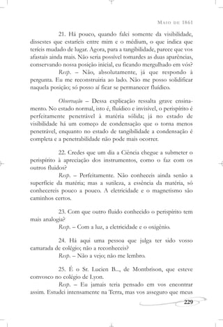 MAIO DE 1861
229
21. Há pouco, quando falei somente da visibilidade,
dissestes que estaríeis entre mim e o médium, o que indica que
teríeis mudado de lugar. Agora, para a tangibilidade, parece que vos
afastais ainda mais. Não seria possível tomardes as duas aparências,
conservando nossa posição inicial, eu ficando mergulhado em vós?
Resp. – Não, absolutamente, já que respondo à
pergunta. Eu me reconstruiria ao lado. Não me posso solidificar
naquela posição; só posso aí ficar se permanecer fluídico.
Observação – Dessa explicação ressalta grave ensina-
mento. No estado normal, isto é, fluídico e invisível, o perispírito é
perfeitamente penetrável à matéria sólida; já no estado de
visibilidade há um começo de condensação que o torna menos
penetrável, enquanto no estado de tangibilidade a condensação é
completa e a penetrabilidade não pode mais ocorrer.
22. Credes que um dia a Ciência chegue a submeter o
perispírito à apreciação dos instrumentos, como o faz com os
outros fluidos?
Resp. – Perfeitamente. Não conheceis ainda senão a
superfície da matéria; mas a sutileza, a essência da matéria, só
conhecereis pouco a pouco. A eletricidade e o magnetismo são
caminhos certos.
23. Com que outro fluido conhecido o perispírito tem
mais analogia?
Resp. – Com a luz, a eletricidade e o oxigênio.
24. Há aqui uma pessoa que julga ter sido vosso
camarada de colégio; não a reconheceis?
Resp. – Não a vejo; não me lembro.
25. É o Sr. Lucien B..., de Montbrison, que esteve
convosco no colégio de Lyon.
Resp. – Eu jamais teria pensado em vos encontrar
assim. Estudei intensamente na Terra, mas vos asseguro que meus
 