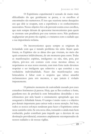 JANEIRO DE 1861
23
O Espiritismo experimental é cercado de muito mais
dificuldades do que geralmente se pensa, e os escolhos aí
encontrados são numerosos. É isso que ocasiona tantas decepções
aos que dele se ocupam, sem a experiência e os conhecimentos
necessários. Nosso objetivo foi o de prevenir contra esses escolhos,
que nem sempre deixam de apresentar inconvenientes para quem
se aventure sem prudência por esse terreno novo. Não podíamos
negligenciar um ponto tão capital, e o tratamos com o cuidado que
a sua importância reclama.
Os inconvenientes quase sempre se originam da
leviandade com que é tratado problema tão sério. Sejam quais
forem, os Espíritos são as almas dos que viveram, no meio das
quais estaremos infalivelmente, de um momento para outro. Todas
as manifestações espíritas, inteligentes ou não, têm, pois, por
objeto, pôr-nos em contato com essas mesmas almas; se
respeitamos os seus restos mortais, com mais forte razão devemos
respeitar o ser inteligente que sobrevive e que constitui a sua
verdadeira individualidade. Fazer das manifestações uma
brincadeira é faltar com o respeito que talvez amanhã
reclamaremos para nós mesmos, e que jamais é violado
impunemente.
O primeiro momento de curiosidade causado por esses
estranhos fenômenos já passou. Hoje, que se lhes conhece a fonte,
guardemo-nos de profaná-la com brincadeiras descabidas e nos
esforcemos por nela haurir o ensinamento apropriado que nos
assegurará a felicidade futura. O campo é muito vasto e o objetivo
por demais importante para cativar toda a nossa atenção. Até hoje,
todos os nossos esforços tenderam para fazer o Espiritismo entrar
neste caminho sério. Se esta nova obra, tornando-o ainda mais bem
conhecido, puder contribuir para impedir que o desviem de sua
destinação providencial, estaremos amplamente recompensados de
nossos cuidados e de nossas vigílias.
 