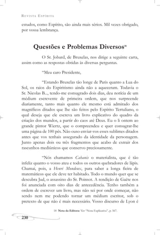 REVISTA ESPÍRITA
230
estudos, como Espírito, são ainda mais sérios. Mil vezes obrigado,
por vossa lembrança.
Questões e Problemas Diversos18
O Sr. Jobard, de Bruxelas, nos dirige a seguinte carta,
assim como as respostas obtidas às diversas perguntas.
“Meu caro Presidente,
“Estando Bruxelas tão longe de Paris quanto a Lua do
Sol, os raios do Espiritismo ainda não a aqueceram. Todavia o
Sr. Nicolas B..., tendo-me consagrado dois dias, deu notícia de um
médium escrevente de primeira ordem, que nos surpreende
diariamente, tanto mais quanto ele mesmo está admirado dos
magníficos ditados que lhe são feitos pelo Espírito Tertuliano, o
qual deseja que ele escreva um livro explicativo do quadro da
criação dos mundos, a partir do caos até Deus. Eu o li ontem ao
grande pintor Wiertz, que o compreendeu e quer consagrar-lhe
uma página de 100 pés. Não ouso enviar-vos esses sublimes ditados
antes que vos tenhais assegurado da identidade da personagem.
Junto apenas dois ou três fragmentos que acabo de extrair dos
rascunhos mediúnicos que conservo preciosamente.
“Nós chamamos Cabanis o materialista, que é tão
infeliz quanto o vosso ateu e todos os outros quebradores de lápis.
Chamai, pois, a Henri Mondeux, para saber a longa fieira de
matemáticos que ele deve ter habitado. Todo o mundo quer que se
descubra Jud, o assassino do Sr. Poinsot. A rendição de Gaëte nos
foi anunciada com oito dias de antecedência. Tenho também a
ordem de escrever um livro, mas não sei por onde começar, não
sendo nem me podendo tornar um médium escritor, sob o
pretexto de que não é mais necessário. Vosso discurso de Lyon é
18 Nota da Editora: Ver “Nota Explicativa”, p. 567.
 