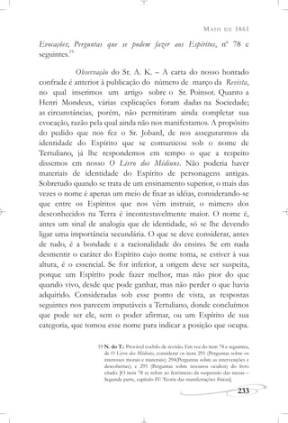 MAIO DE 1861
233
Evocações; Perguntas que se podem fazer aos Espíritos, no
78 e
seguintes.19
Observação do Sr. A. K. – A carta do nosso honrado
confrade é anterior à publicação do número de março da Revista,
no qual inserimos um artigo sobre o Sr. Poinsot. Quanto a
Henri Mondeux, várias explicações foram dadas na Sociedade;
as circunstâncias, porém, não permitiram ainda completar sua
evocação, razão pela qual ainda não nos manifestamos. A propósito
do pedido que nos fez o Sr. Jobard, de nos assegurarmos da
identidade do Espírito que se comunicou sob o nome de
Tertuliano, já lhe respondemos em tempo o que a respeito
dissemos em nosso O Livro dos Médiuns. Não poderia haver
materiais de identidade do Espírito de personagens antigas.
Sobretudo quando se trata de um ensinamento superior, o mais das
vezes o nome é apenas um meio de fixar as idéias, considerando-se
que entre os Espíritos que nos vêm instruir, o número dos
desconhecidos na Terra é incontestavelmente maior. O nome é,
antes um sinal de analogia que de identidade, só se lhe devendo
ligar uma importância secundária. O que se deve considerar, antes
de tudo, é a bondade e a racionalidade do ensino. Se em nada
desmentir o caráter do Espírito cujo nome toma, se estiver à sua
altura, é o essencial. Se for inferior, a origem deve ser suspeita,
porque um Espírito pode fazer melhor, mas não pior do que
quando vivo, desde que pode ganhar, mas não perder o que havia
adquirido. Consideradas sob esse ponto de vista, as respostas
seguintes nos parecem imputáveis a Tertuliano, donde concluímos
que pode ser ele, sem o poder afirmar, ou um Espírito de sua
categoria, que tomou esse nome para indicar a posição que ocupa.
19 N. do T.: Provável cochilo de revisão. Em vez do item 78 e seguintes,
de O Livro dos Médiuns, considerar os itens 291 (Perguntas sobre os
interesses morais e materiais); 294(Perguntas sobre as intervenções e
descobertas); e 295 (Perguntas sobre tesouros ocultos) do livro
citado. [O item 78 se refere ao fenômeno da suspensão das mesas –
Segunda parte, capítulo IV: Teoria das manifestações físicas].
 