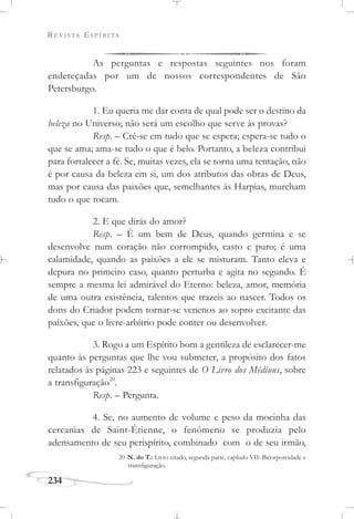 REVISTA ESPÍRITA
234
As perguntas e respostas seguintes nos foram
endereçadas por um de nossos correspondentes de São
Petersburgo.
1. Eu queria me dar conta de qual pode ser o destino da
beleza no Universo; não será um escolho que serve às provas?
Resp. – Crê-se em tudo que se espera; espera-se tudo o
que se ama; ama-se tudo o que é belo. Portanto, a beleza contribui
para fortalecer a fé. Se, muitas vezes, ela se torna uma tentação, não
é por causa da beleza em si, um dos atributos das obras de Deus,
mas por causa das paixões que, semelhantes às Harpias, murcham
tudo o que tocam.
2. E que dirás do amor?
Resp. – É um bem de Deus, quando germina e se
desenvolve num coração não corrompido, casto e puro; é uma
calamidade, quando as paixões a ele se misturam. Tanto eleva e
depura no primeiro caso, quanto perturba e agita no segundo. É
sempre a mesma lei admirável do Eterno: beleza, amor, memória
de uma outra existência, talentos que trazeis ao nascer. Todos os
dons do Criador podem tornar-se venenos ao sopro excitante das
paixões, que o livre-arbítrio pode conter ou desenvolver.
3. Rogo a um Espírito bom a gentileza de esclarecer-me
quanto às perguntas que lhe vou submeter, a propósito dos fatos
relatados às páginas 223 e seguintes de O Livro dos Médiuns, sobre
a transfiguração20
.
Resp. – Pergunta.
4. Se, no aumento de volume e peso da mocinha das
cercanias de Saint-Étienne, o fenômeno se produzia pelo
adensamento de seu perispírito, combinado com o de seu irmão,
20 N. do T.: Livro citado, segunda parte, capítulo VII: Bicorporeidade e
transfiguração.
 