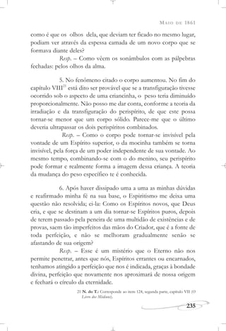 MAIO DE 1861
235
como é que os olhos dela, que deviam ter ficado no mesmo lugar,
podiam ver através da espessa camada de um novo corpo que se
formava diante deles?
Resp. – Como vêem os sonâmbulos com as pálpebras
fechadas: pelos olhos da alma.
5. No fenômeno citado o corpo aumentou. No fim do
capítulo VIII21
está dito ser provável que se a transfiguração tivesse
ocorrido sob o aspecto de uma criancinha, o peso teria diminuído
proporcionalmente. Não posso me dar conta, conforme a teoria da
irradiação e da transfiguração do perispírito, de que este possa
tornar-se menor que um corpo sólido. Parece-me que o último
deveria ultrapassar os dois perispíritos combinados.
Resp. – Como o corpo pode tornar-se invisível pela
vontade de um Espírito superior, o da mocinha também se torna
invisível, pela força de um poder independente de sua vontade. Ao
mesmo tempo, combinando-se com o do menino, seu perispírito
pode formar e realmente forma a imagem dessa criança. A teoria
da mudança do peso específico te é conhecida.
6. Após haver dissipado uma a uma as minhas dúvidas
e reafirmado minha fé na sua base, o Espiritismo me deixa uma
questão não resolvida; ei-la: Como os Espíritos novos, que Deus
cria, e que se destinam a um dia tornar-se Espíritos puros, depois
de terem passado pela peneira de uma multidão de existências e de
provas, saem tão imperfeitos das mãos do Criador, que é a fonte de
toda perfeição, e não se melhoram gradualmente senão se
afastando de sua origem?
Resp. – Esse é um mistério que o Eterno não nos
permite penetrar, antes que nós, Espíritos errantes ou encarnados,
tenhamos atingido a perfeição que nos é indicada, graças à bondade
divina, perfeição que novamente nos aproximará de nossa origem
e fechará o círculo da eternidade.
21 N. do T.: Corresponde ao item 124, segunda parte, capítulo VII (O
Livro dos Médiuns).
 