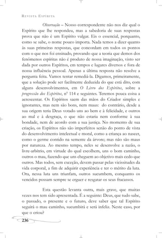 REVISTA ESPÍRITA
236
Observação – Nosso correspondente não nos diz qual o
Espírito que lhe respondeu, mas a sabedoria de suas respostas
prova que não é um Espírito vulgar. Eis o essencial, porquanto,
como se sabe, o nome pouco importa. Nada temos a dizer quanto
às suas primeiras respostas, que concordam em todos os pontos
com o que nos foi ensinado, provando que a teoria que demos dos
fenômenos espíritas não é produto de nossa imaginação, visto ser
dada por outros Espíritos, em tempos e lugares diversos e fora de
nossa influência pessoal. Apenas a última resposta não resolve a
pergunta feita. Vamos tentar remediá-la. Digamos, primeiramente,
que a solução pode ser facilmente deduzida do que está dito, com
alguns desenvolvimentos, em O Livro dos Espíritos, sobre a
progressão dos Espíritos, no
114 e seguintes. Teremos pouca coisa a
acrescentar. Os Espíritos saem das mãos do Criador simples e
ignorantes, mas nem são bons, nem maus: do contrário, desde a
sua origem teria Deus votado uns ao bem e à felicidade, e outros
ao mal e à desgraça, o que não estaria nem conforme à sua
bondade, nem de acordo com a sua justiça. No momento de sua
criação, os Espíritos não são imperfeitos senão do ponto de vista
do desenvolvimento intelectual e moral, como a criança ao nascer,
como o germe contido na semente da árvore; mas não são maus
por natureza. Ao mesmo tempo, neles se desenvolve a razão, o
livre-arbítrio, em virtude do qual escolhem, uns o bom caminho,
outros o mau, fazendo que uns cheguem ao objetivo mais cedo que
outros. Mas todos, sem exceção, devem passar pelas vicissitudes da
vida corporal, a fim de adquirir experiência e ter o mérito da luta.
Ora, nessa luta uns triunfam, outros sucumbem, conquanto os
vencidos possam sempre se erguer e resgatar os seus fracassos.
Esta questão levanta outra, mais grave, que muitas
vezes nos tem sido apresentada. É a seguinte: Deus, que tudo sabe,
o passado, o presente e o futuro, deve saber que tal Espírito
seguirá o mau caminho, sucumbirá e será infeliz. Neste caso, por
que o criou?
 