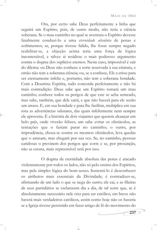MAIO DE 1861
237
Ora, por certo sabe Deus perfeitamente a linha que
seguirá um Espírito, pois, de outro modo, não teria a ciência
soberana. Se o mau caminho no qual se aventura o Espírito devesse
fatalmente conduzi-lo a uma eternidade absoluta de penas e
sofrimentos; se, porque tivesse falido, lhe fosse sempre negado
reabilitar-se, a objeção acima teria uma força de lógica
incontestável, e talvez aí residisse o mais poderoso argumento
contra o dogma dos suplícios eternos. Neste caso, impossível é sair
do dilema: ou Deus não conhece a sorte reservada à sua criatura, e
então não tem a soberana ciência; ou, se a conhece, Ele a criou para
ser eternamente infeliz e, portanto, não tem a soberana bondade.
Com a Doutrina Espírita, tudo concorda perfeitamente e não há
mais contradição: Deus sabe que um Espírito tomará um mau
caminho; conhece todos os perigos de que este se acha semeado,
mas sabe, também, que dele sairá, e que não haverá para ele senão
um atraso. E, em sua bondade e para lhe facilitar, multiplica em sua
rota as advertências salutares, das quais infelizmente nem sempre
ele aproveita. É a história de dois viajantes que querem alcançar um
belo país, onde viverão felizes; um sabe evitar os obstáculos, as
tentações que o fariam parar no caminho; o outro, por
imprudência, choca-se contra os mesmos obstáculos, leva quedas
que o atrasam, mas chegará por sua vez. Se, no caminho, pessoas
caridosas o previnem dos perigos que corre e se, por presunção,
não as escuta, mais repreensível será por isso.
O dogma da eternidade absoluta das penas é atacado
violentamente por todos os lados, não só pelo ensino dos Espíritos,
mas pela simples lógica do bom-senso. Sustentá-lo é desconhecer
os atributos mais essenciais da Divindade; é contradizer-se,
afirmando de um lado o que se nega do outro; ele cai, e as fileiras
de seus partidários se esclarecem dia a dia, de tal sorte que, se é
absolutamente necessário nele crer para ser católico, em breve não
haverá mais verdadeiros católicos, assim como hoje não os haveria
se a Igreja tivesse persistido em fazer artigo de fé do movimento do
 