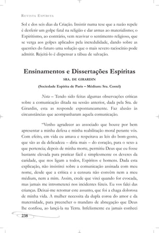 REVISTA ESPÍRITA
238
Sol e dos seis dias da Criação. Insistir numa tese que a razão repele
é desferir um golpe fatal na religião e dar armas ao materialismo; o
Espiritismo, ao contrário, vem reavivar o sentimento religioso, que
se verga aos golpes aplicados pela incredulidade, dando sobre as
questões do futuro uma solução que o mais severo raciocínio pode
admitir. Rejeitá-lo é dispensar a tábua de salvação.
Ensinamentos e Dissertações Espíritas
SRA. DE GIRARDIN
(Sociedade Espírita de Paris – Médium: Sra. Costel)
Nota – Tendo sido feitas algumas observações críticas
sobre a comunicação ditada na sessão anterior, dada pela Sra. de
Girardin, esta as responde espontaneamente. Faz alusão às
circunstâncias que acompanharam aquela comunicação.
“Venho agradecer ao associado que houve por bem
apresentar a minha defesa e minha reabilitação moral perante vós.
Com efeito, em vida eu amava e respeitava as leis do bom-gosto,
que são as da delicadeza – diria mais – do coração, para o sexo a
que pertencia; depois de minha morte, permitiu Deus que eu fosse
bastante elevada para praticar fácil e simplesmente os deveres da
caridade, que nos ligam a todos, Espíritos e homens. Dada esta
explicação, não insistirei sobre a comunicação assinada com meu
nome, desde que a crítica e a censura não convêm nem a meu
médium, nem a mim. Assim, crede que virei quando for evocada,
mas jamais me intrometerei nos incidentes fúteis. Eu vos falei das
crianças. Deixai-me retomar este assunto, que foi a chaga dolorosa
de minha vida. A mulher necessita da dupla coroa do amor e da
maternidade, para preencher o mandato de abnegação que Deus
lhe confiou, ao lançá-la na Terra. Infelizmente eu jamais conheci
 
