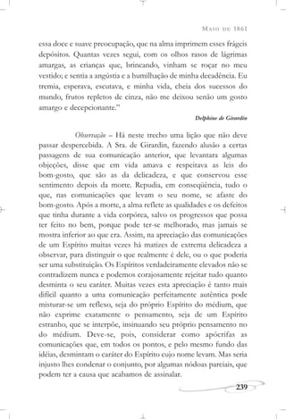 MAIO DE 1861
239
essa doce e suave preocupação, que na alma imprimem esses frágeis
depósitos. Quantas vezes segui, com os olhos rasos de lágrimas
amargas, as crianças que, brincando, vinham se roçar no meu
vestido; e sentia a angústia e a humilhação de minha decadência. Eu
tremia, esperava, escutava, e minha vida, cheia dos sucessos do
mundo, frutos repletos de cinza, não me deixou senão um gosto
amargo e decepcionante.”
Delphine de Girardin
Observação – Há neste trecho uma lição que não deve
passar despercebida. A Sra. de Girardin, fazendo alusão a certas
passagens de sua comunicação anterior, que levantara algumas
objeções, disse que em vida amava e respeitava as leis do
bom-gosto, que são as da delicadeza, e que conservou esse
sentimento depois da morte. Repudia, em conseqüência, tudo o
que, nas comunicações que levam o seu nome, se afaste do
bom-gosto. Após a morte, a alma reflete as qualidades e os defeitos
que tinha durante a vida corpórea, salvo os progressos que possa
ter feito no bem, porque pode ter-se melhorado, mas jamais se
mostra inferior ao que era. Assim, na apreciação das comunicações
de um Espírito muitas vezes há matizes de extrema delicadeza a
observar, para distinguir o que realmente é dele, ou o que poderia
ser uma substituição. Os Espíritos verdadeiramente elevados não se
contradizem nunca e podemos corajosamente rejeitar tudo quanto
desminta o seu caráter. Muitas vezes esta apreciação é tanto mais
difícil quanto a uma comunicação perfeitamente autêntica pode
misturar-se um reflexo, seja do próprio Espírito do médium, que
não exprime exatamente o pensamento, seja de um Espírito
estranho, que se interpõe, insinuando seu próprio pensamento no
do médium. Deve-se, pois, considerar como apócrifas as
comunicações que, em todos os pontos, e pelo mesmo fundo das
idéias, desmintam o caráter do Espírito cujo nome levam. Mas seria
injusto lhes condenar o conjunto, por algumas nódoas parciais, que
podem ter a causa que acabamos de assinalar.
 
