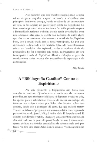 REVISTA ESPÍRITA
24
Não negamos que esse trabalho suscitará mais de uma
crítica da parte daqueles a quem incomoda a severidade dos
princípios, bem como dos que, vendo as coisas de um outro ponto
de vista, já nos acusam de querer fazer escola no Espiritismo. Se
fazer escola é procurar nesta ciência um fim útil e proveitoso para
a Humanidade, teríamos o direito de nos sentir envaidecidos com
essa acusação. Mas uma tal escola não necessita de outro chefe
que não seja o bom-senso das massas e a sabedoria dos Espíritos
bons, que a teriam criado sem a nossa participação. Eis por que
declinamos da honra de a ter fundado, felizes de nos colocarmos
sob a sua bandeira, não aspirando senão o modesto título de
propagador. Se for necessário um nome, inscreveremos em seu
frontispício: Escola de Espiritismo Moral e Filosófico, e para ela
convidaremos todos quantos têm necessidade de esperanças e de
consolações.
Allan Kardec
A “Bibliografia Católica” Contra o
Espiritismo
Até este momento o Espiritismo não havia sido
atacado seriamente. Quando certos escritores da imprensa
periódica, em seus momentos de lazer, se dignaram ocupar-se dele,
foi apenas para o ridicularizar. Trata-se de encher um rodapé, de
fornecer um artigo a tanto por linha, não importa sobre que
assunto, desde que a contagem dê certo. De que matéria tratar?
Tratarei de tal coisa? pergunta a si mesmo o redator encarregado da
parte recreativa do jornal. Não; é muito séria. E daquela outra? É
assunto por demais repetido. Inventarei uma autêntica aventura da
alta sociedade, ou da gente do povo? Nada me vem à mente neste
quarto de hora e a crônica escandalosa da semana ainda está por
fazer. Ah! tive uma idéia! Achei o meu assunto! Vi em algum lugar
 
