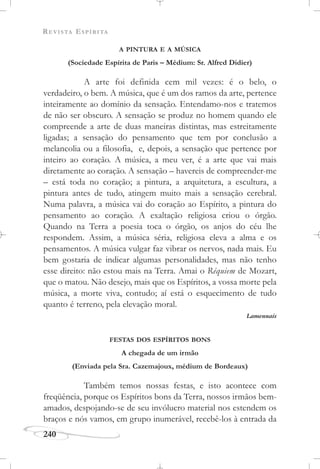 REVISTA ESPÍRITA
240
A PINTURA E A MÚSICA
(Sociedade Espírita de Paris – Médium: Sr. Alfred Didier)
A arte foi definida cem mil vezes: é o belo, o
verdadeiro, o bem. A música, que é um dos ramos da arte, pertence
inteiramente ao domínio da sensação. Entendamo-nos e tratemos
de não ser obscuro. A sensação se produz no homem quando ele
compreende a arte de duas maneiras distintas, mas estreitamente
ligadas; a sensação do pensamento que tem por conclusão a
melancolia ou a filosofia, e, depois, a sensação que pertence por
inteiro ao coração. A música, a meu ver, é a arte que vai mais
diretamente ao coração. A sensação – havereis de compreender-me
– está toda no coração; a pintura, a arquitetura, a escultura, a
pintura antes de tudo, atingem muito mais a sensação cerebral.
Numa palavra, a música vai do coração ao Espírito, a pintura do
pensamento ao coração. A exaltação religiosa criou o órgão.
Quando na Terra a poesia toca o órgão, os anjos do céu lhe
respondem. Assim, a música séria, religiosa eleva a alma e os
pensamentos. A música vulgar faz vibrar os nervos, nada mais. Eu
bem gostaria de indicar algumas personalidades, mas não tenho
esse direito: não estou mais na Terra. Amai o Réquiem de Mozart,
que o matou. Não desejo, mais que os Espíritos, a vossa morte pela
música, a morte viva, contudo; aí está o esquecimento de tudo
quanto é terreno, pela elevação moral.
Lamennais
FESTAS DOS ESPÍRITOS BONS
A chegada de um irmão
(Enviada pela Sra. Cazemajoux, médium de Bordeaux)
Também temos nossas festas, e isto acontece com
freqüência, porque os Espíritos bons da Terra, nossos irmãos bem-
amados, despojando-se de seu invólucro material nos estendem os
braços e nós vamos, em grupo inumerável, recebê-los à entrada da
 