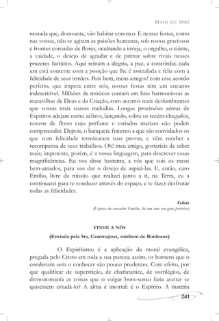 MAIO DE 1861
241
morada que, doravante, vão habitar conosco. E nessas festas, como
nas vossas, não se agitam as paixões humanas, sob rostos graciosos
e frontes coroadas de flores, ocultando a inveja, o orgulho, o ciúme,
a vaidade, o desejo de agradar e de primar sobre rivais nesses
prazeres factícios. Aqui reinam a alegria, a paz, a concórdia; cada
um está contente com a posição que lhe é assinalada e feliz com a
felicidade de seus irmãos. Pois bem, meus amigos! com esse acordo
perfeito, que impera entre nós, nossas festas têm um encanto
indescritível. Milhões de músicos cantam em liras harmoniosas as
maravilhas de Deus e da Criação, com acentos mais deslumbrantes
que vossas mais suaves melodias. Longas procissões aéreas de
Espíritos adejam como zéfiros, lançando, sobre os recém-chegados,
nuvens de flores cujo perfume e variados matizes não podeis
compreender. Depois, o banquete fraterno a que são convidados os
que com felicidade terminaram suas provas, e vêm receber a
recompensa de seus trabalhos. Oh! meu amigo, gostaríeis de saber
mais; impotente, porém, é a vossa linguagem, para descrever essas
magnificências. Eu vos disse bastante, a vós que sois os meus
bem-amados, para vos dar o desejo de aspirá-las. E, então, caro
Emílio, livre da missão que realizei junto a ti, na Terra, eu a
continuarei para te conduzir através do espaço, e te fazer desfrutar
todas as felicidades.
Felícia
(Esposa do evocador Emílio, há um ano seu guia protetor)
VINDE A NÓS
(Enviada pela Sra. Cazemajoux, médium de Bordeaux)
O Espiritismo é a aplicação da moral evangélica,
pregada pelo Cristo em toda a sua pureza; assim, os homens que o
condenam sem o conhecer são pouco prudentes. Com efeito, por
que qualificar de superstição, de charlatanice, de sortilégios, de
demonomania as coisas que o vulgar bom-senso faria aceitar se
quisessem estudá-lo? A alma é imortal: é o Espírito. A matéria
 
