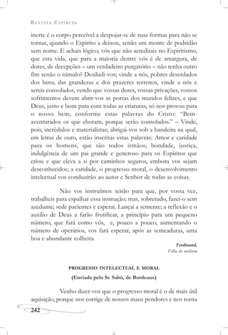 REVISTA ESPÍRITA
242
inerte é o corpo perecível a despojar-se de suas formas para não se
tornar, quando o Espírito a deixou, senão um monte de podridão
sem nome. E achais lógico, vós que não acreditais no Espiritismo,
que esta vida, que para a maioria dentre vós é de amargura, de
dores, de decepções – um verdadeiro purgatório – não tenha outro
fim senão o túmulo? Desiludi-vos; vinde a nós, pobres deserdados
dos bens, das grandezas e dos prazeres terrenos, vinde a nós e
sereis consolados, vendo que vossas dores, vossas privações, vossos
sofrimentos devem abrir-vos as portas dos mundos felizes, e que
Deus, justo e bom para com todas as criaturas, só nos provou para
o nosso bem, conforme estas palavras do Cristo: “Bem-
aventurados os que choram, porque serão consolados.” – Vinde,
pois, incrédulos e materialistas; abrigai-vos sob a bandeira na qual,
em letras de ouro, estão inscritas estas palavras: Amor e caridade
para os homens, que são todos irmãos; bondade, justiça,
indulgência de um pai grande e generoso para os Espíritos que
criou e que eleva a si por caminhos seguros, embora vos sejam
desconhecidos; a caridade, o progresso moral, o desenvolvimento
intelectual vos conduzirão ao autor e Senhor de todas as coisas.
Não vos instruímos senão para que, por vossa vez,
trabalheis para espalhar essa instrução; mas, sobretudo, fazei-o sem
azedume; sede pacientes e esperai. Lançai a semente; a reflexão e o
auxílio de Deus a farão frutificar, a princípio para um pequeno
número, que fará como vós, e, pouco a pouco, aumentando o
número de operários, vos fará esperar, após as semeaduras, uma
boa e abundante colheita.
Ferdinand,
Filho do médium
PROGRESSO INTELECTUAL E MORAL
(Enviada pelo Sr. Sabò, de Bordeaux)
Venho dizer-vos que o progresso moral é o de mais útil
aquisição, porque nos corrige de nossos maus pendores e nos torna
 