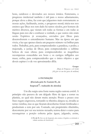 MAIO DE 1861
243
bons, caridosos e devotados aos nossos irmãos. Entretanto, o
progresso intelectual também é útil para o nosso adiantamento,
porque eleva a alma, faz com que julguemos mais corretamente as
nossas ações, facilitando, assim, o progresso moral; inicia-nos nos
ensinos que Deus nos tem dado há tantos séculos, por homens de
méritos diversos, que vieram sob todas as formas e em todas as
línguas para nos dar a conhecer a verdade, e que outros não eram
senão Espíritos já avançados, enviados por Deus para
desenvolverem o entendimento humano. Mas na época em que
viveis, a luz que apenas clareia um pequeno número vai brilhar para
todos. Trabalhai, pois, para compreenderdes a grandeza, o poder, a
majestade, a justiça de Deus; para compreenderdes a sublime
beleza de suas obras; para compreenderdes as magníficas
recompensas concedidas aos bons e os castigos infligidos aos
maus; enfim, para compreenderdes que o único objetivo a que
deveis aspirar é o de vos aproximardes dEle.
Georges
(Bispo de Périgueux e de Sarlat
feliz por ser um dos guias do médium)
A INUNDAÇÃO
(Enviada pelo Sr. Casimir H., de
Inspruck
22
; traduzido do alemão)
Um dia surgiu uma fonte numa região outrora estéril. A
princípio não passava de um delgado filete de água a correr na
planície, ao qual não deram muita atenção. Pouco a pouco esse
fraco regato engrossou, tornando-se ribeirão; alargou-se, invadiu as
terras vizinhas, mas as que ficaram descobertas foram fertilizadas e
produziram a cem por um. Contudo, um proprietário ribeirinho,
descontente por ver seu terreno recuado, tentou deter o curso para
reconquistar a porção coberta pelas águas, julgando, assim,
22 N. do T.: Em vez de Inspruck, não estaria o Espírito se referindo à
cidade austríaca de Innsbruck?
 