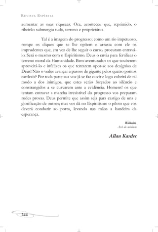 REVISTA ESPÍRITA
244
aumentar as suas riquezas. Ora, aconteceu que, reprimido, o
ribeirão submergiu tudo, terreno e proprietário.
Tal é a imagem do progresso; como um rio impetuoso,
rompe os diques que se lhe opõem e arrasta com ele os
imprudentes que, em vez de lhe seguir o curso, procuram entravá-
lo. Será o mesmo com o Espiritismo. Deus o envia para fertilizar o
terreno moral da Humanidade. Bem-aventurados os que souberem
aproveitá-lo e infelizes os que tentarem opor-se aos desígnios de
Deus! Não o vedes avançar a passos de gigante pelos quatro pontos
cardeais? Por toda parte sua voz já se faz ouvir e logo cobrirá de tal
modo a dos inimigos, que estes serão forçados ao silêncio e
constrangidos a se curvarem ante a evidência. Homens! os que
tentam entravar a marcha irresistível do progresso vos preparam
rudes provas. Deus permite que assim seja para castigo de uns e
glorificação de outros; mas vos dá no Espiritismo o piloto que vos
deverá conduzir ao porto, levando nas mãos a bandeira da
esperança.
Wilhelm,
Avô do médium
Allan Kardec
 