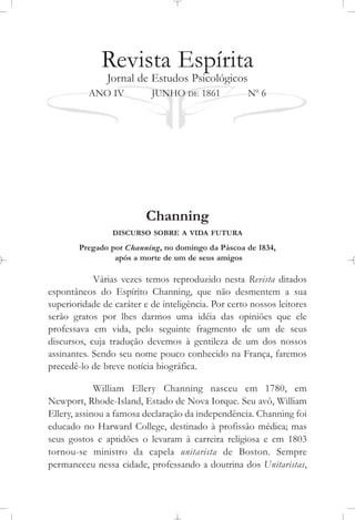 Revista Espírita
Jornal de Estudos Psicológicos
ANO IV JUNHO DE 1861 No
6
Channing
DISCURSO SOBRE A VIDA FUTURA
Pregado por Channing, no domingo da Páscoa de 1834,
após a morte de um de seus amigos
Várias vezes temos reproduzido nesta Revista ditados
espontâneos do Espírito Channing, que não desmentem a sua
superioridade de caráter e de inteligência. Por certo nossos leitores
serão gratos por lhes darmos uma idéia das opiniões que ele
professava em vida, pelo seguinte fragmento de um de seus
discursos, cuja tradução devemos à gentileza de um dos nossos
assinantes. Sendo seu nome pouco conhecido na França, faremos
precedê-lo de breve notícia biográfica.
William Ellery Channing nasceu em 1780, em
Newport, Rhode-Island, Estado de Nova Iorque. Seu avô, William
Ellery, assinou a famosa declaração da independência. Channing foi
educado no Harward College, destinado à profissão médica; mas
seus gostos e aptidões o levaram à carreira religiosa e em 1803
tornou-se ministro da capela unitarista de Boston. Sempre
permaneceu nessa cidade, professando a doutrina dos Unitaristas,
 