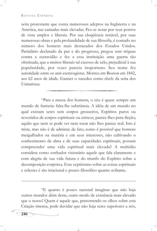 REVISTA ESPÍRITA
246
seita protestante que conta numerosos adeptos na Inglaterra e na
América, nas camadas mais elevadas. Fez-se notar por seus pontos
de vista amplos e liberais. Por sua eloqüência notável, por suas
numerosas obras e pela profundidade de sua filosofia, é contado no
número dos homens mais destacados dos Estados Unidos.
Partidário declarado da paz e do progresso, pregou sem tréguas
contra a escravidão e fez a essa instituição uma guerra tão
obstinada, que a muitos liberais tal excesso de zelo, prejudicial à sua
popularidade, por vezes parecia inoportuno. Seu nome fez
autoridade entre os anti-escravagistas. Morreu em Boston em 1842,
aos 62 anos de idade. Gannet o sucedeu como chefe da seita dos
Unitaristas.
“Para a massa dos homens, o céu é quase sempre um
mundo de fantasia: falta-lhe substância. A idéia de um mundo no
qual existam seres sem corpos grosseiros, Espíritos puros ou
revestidos de corpos espirituais ou etéreos, parece-lhes pura ficção;
aquilo que nem se pode ver nem tocar não lhes parece real. Isto é
triste, mas não é de admirar; de fato, como é possível que homens
mergulhados na matéria e em seus interesses, não cultivando o
conhecimento da alma e de suas capacidades espirituais, possam
compreender uma vida espiritual mais elevada? A multidão
considera como sonhador visionário aquele que fala claramente e
com alegria de sua vida futura e do triunfo do Espírito sobre a
decomposição corpórea. Esse cepticismo sobre as coisas espirituais
e celestes é tão irracional e pouco filosófico quanto aviltante.
......................................................................................................................
“E quanto é pouco racional imaginar que não haja
outros mundos além deste, outro modo de existência mais elevado
que o nosso! Quem é aquele que, percorrendo os olhos sobre esta
Criação imensa, pode duvidar que não haja seres superiores a nós,
 