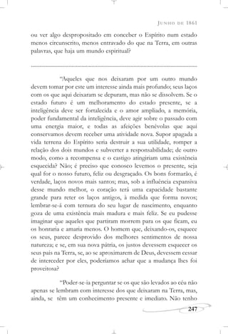 JUNHO DE 1861
247
ou ver algo despropositado em conceber o Espírito num estado
menos circunscrito, menos entravado do que na Terra, em outras
palavras, que haja um mundo espiritual?
......................................................................................................................
“Aqueles que nos deixaram por um outro mundo
devem tomar por este um interesse ainda mais profundo; seus laços
com os que aqui deixaram se depuram, mas não se dissolvem. Se o
estado futuro é um melhoramento do estado presente, se a
inteligência deve ser fortalecida e o amor ampliado, a memória,
poder fundamental da inteligência, deve agir sobre o passado com
uma energia maior, e todas as afeições benévolas que aqui
conservamos devem receber uma atividade nova. Supor apagada a
vida terrena do Espírito seria destruir a sua utilidade, romper a
relação dos dois mundos e subverter a responsabilidade; de outro
modo, como a recompensa e o castigo atingiriam uma existência
esquecida? Não; é preciso que conosco levemos o presente, seja
qual for o nosso futuro, feliz ou desgraçado. Os bons formarão, é
verdade, laços novos mais santos; mas, sob a influência expansiva
desse mundo melhor, o coração terá uma capacidade bastante
grande para reter os laços antigos, à medida que forma novos;
lembrar-se-á com ternura do seu lugar de nascimento, enquanto
goza de uma existência mais madura e mais feliz. Se eu pudesse
imaginar que aqueles que partiram morrem para os que ficam, eu
os honraria e amaria menos. O homem que, deixando-os, esquece
os seus, parece desprovido dos melhores sentimentos de nossa
natureza; e se, em sua nova pátria, os justos devessem esquecer os
seus pais na Terra, se, ao se aproximarem de Deus, devessem cessar
de interceder por eles, poderíamos achar que a mudança lhes foi
proveitosa?
“Poder-se-ia perguntar se os que são levados ao céu não
apenas se lembram com interesse dos que deixaram na Terra, mas,
ainda, se têm um conhecimento presente e imediato. Não tenho
 