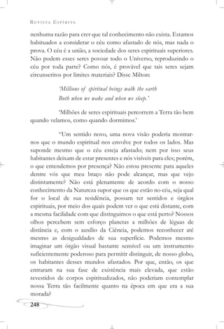 REVISTA ESPÍRITA
248
nenhuma razão para crer que tal conhecimento não exista. Estamos
habituados a considerar o céu como afastado de nós, mas nada o
prova. O céu é a união, a sociedade dos seres espirituais superiores.
Não podem esses seres povoar todo o Universo, reproduzindo o
céu por toda parte? Como nós, é provável que tais seres sejam
circunscritos por limites materiais? Disse Milton:
‘Millions of spiritual beings walk the earth
Both when we wake and when we sleep.’
‘Milhões de seres espirituais percorrem a Terra tão bem
quando velamos, como quando dormimos.’
“Um sentido novo, uma nova visão poderia mostrar-
nos que o mundo espiritual nos envolve por todos os lados. Mas
suponde mesmo que o céu esteja afastado; nem por isso seus
habitantes deixam de estar presentes e nós visíveis para eles; porém,
o que entendemos por presença? Não estou presente para aqueles
dentre vós que meu braço não pode alcançar, mas que vejo
distintamente? Não está plenamente de acordo com o nosso
conhecimento da Natureza supor que os que estão no céu, seja qual
for o local de sua residência, possam ter sentidos e órgãos
espirituais, por meio dos quais podem ver o que está distante, com
a mesma facilidade com que distinguimos o que está perto? Nossos
olhos percebem sem esforço planetas a milhões de léguas de
distância e, com o auxílio da Ciência, podemos reconhecer até
mesmo as desigualdades de sua superfície. Podemos mesmo
imaginar um órgão visual bastante sensível ou um instrumento
suficientemente poderoso para permitir distinguir, de nosso globo,
os habitantes desses mundos afastados. Por que, então, os que
entraram na sua fase de existência mais elevada, que estão
revestidos de corpos espiritualizados, não poderiam contemplar
nossa Terra tão facilmente quanto na época em que era a sua
morada?
 