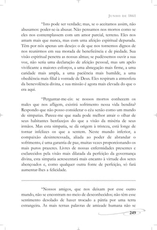 JUNHO DE 1861
249
“Isto pode ser verdade; mas, se o aceitamos assim, não
abusamos: poder-se-ia abusar. Não pensamos nos mortos como se
eles nos contemplassem com um amor parcial, terreno. Eles nos
amam mais que nunca, mas com uma afeição espiritual depurada.
Têm por nós apenas um desejo: o de que nos tornemos dignos de
nos reunirmos em sua morada de beneficência e de piedade. Sua
visão espiritual penetra as nossas almas; se pudéssemos ouvir a sua
voz, não seria uma declaração de afeição pessoal, mas um apelo
vivificante a maiores esforços, a uma abnegação mais firme, a uma
caridade mais ampla, a uma paciência mais humilde, a uma
obediência mais filial à vontade de Deus. Eles respiram a atmosfera
da benevolência divina, e sua missão é agora mais elevada do que o
era aqui.
“Perguntar-me-eis: se nossos mortos conhecem os
males que nos afligem, existirá sofrimento nessa vida bendita?
Respondo que não posso considerar o céu senão como um mundo
de simpatias. Parece-me que nada pode melhor atrair o olhar de
seus habitantes benfazejos do que a visão da miséria de seus
irmãos. Mas esta simpatia, se dá origem à tristeza, está longe de
tornar infelizes os que a sentem. Neste mundo inferior, a
compaixão desinteressada, aliada ao poder de abrandar o
sofrimento, é uma garantia de paz, muitas vezes proporcionando os
mais puros prazeres. Livres de nossas enfermidades presentes e
esclarecidos pela visão mais dilatada da perfeição da governança
divina, esta simpatia acrescentará mais encanto à virtude dos seres
abençoados e, como qualquer outra fonte de perfeição, só fará
aumentar-lhes a felicidade.
......................................................................................................................
“Nossos amigos, que nos deixam por esse outro
mundo, não se encontram no meio de desconhecidos; não têm esse
sentimento desolado de haver trocado a pátria por uma terra
estrangeira. As mais ternas palavras de amizade humana não se
 