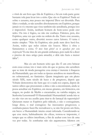 JANEIRO DE 1861
25
o título de um livro que fala de Espíritos; e há em toda parte gente
bastante tola para levar isto a sério. Que são os Espíritos? Nada sei
sobre o assunto, mas pouco me importa! Deve ser divertido. Para
falar a verdade, eu não acredito absolutamente em Espíritos, porque
jamais os vi e mesmo que visse também não acreditaria, porque isso
é impossível. Assim, nenhum homem de bom-senso pode crer
neles. Ou isto é lógico, ou não me conheço. Falemos, pois, dos
Espíritos, uma vez que estão na ordem do dia. Tanto esse assunto,
como qualquer outro, divertirá nossos caros leitores. O tema é
muito simples: “Não há Espíritos; não pode nem deve havê-los.
Assim, todos que neles crêem são loucos. Mãos à obra e
fantasiemos a coisa. Ó meu bom gênio! eu te agradeço por esta
inspiração! Tu me tiras de um grande embaraço, pois nada há a dizer
e preciso de meu artigo para amanhã, e dele não fazia a menor
idéia”.
Mas eis um homem sério que diz: É um erro brincar
com essas coisas; isto é mais sério do que se pensa; não acrediteis
que se trate de moda passageira: essa crença é inerente à fraqueza
da Humanidade, que em todas as épocas acreditou no maravilhoso,
no sobrenatural, no fantástico. Quem imaginaria que em pleno
século XIX, num século de luzes e de progresso, depois que
Voltaire demonstrou tão bem que só o nada nos espera, depois de
tantos sábios que procuraram a alma e não a encontraram, ainda se
possa acreditar em Espíritos, em mesas girantes, em feiticeiros, em
magos, no poder de Merlin o encantador, na varinha mágica, na
Senhorita Lenormand? Ó Humanidade! Humanidade! aonde irás se
eu não vier em teu auxílio para tirar-te do lamaçal da superstição?
Quiseram matar os Espíritos pelo ridículo, e não o conseguiram;
longe disso, o mal contagioso faz incessantes progressos; a
zombaria parece fazer-lhe recrudescer e, se não for posto um freio,
em breve a Humanidade inteira estará infestada. Considerando-se
que esse meio, habitualmente tão eficaz, tornou-se impotente, é
tempo que os sábios interfiram, a fim de acabar com isso de uma
vez por todas. As zombarias não são argumentos; falemos em
 
