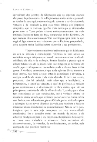 REVISTA ESPÍRITA
250
aproximam dos acentos de felicitações que os esperam quando
chegarem àquela morada. Lá o Espírito tem meios mais seguros de
se revelar do que aqui; o recém-chegado sente-se e se vê cercado de
virtudes e de bondade e, por essa visão íntima dos Espíritos
simpáticos que os rodeiam, ligações mais fortes que as cimentadas
pelos anos na Terra podem criar-se momentaneamente. As mais
íntimas afeições na Terra são frias, comparadas às dos Espíritos. De
que maneira eles se comunicam? Em que língua e por meio de que
órgãos? Ignoramo-lo, mas sabemos que o Espírito, progredindo,
deve adquirir maior facilidade para transmitir o seu pensamento.
“Incorreríamos em erro se crêssemos que os habitantes
do céu se limitam à comunicação recíproca de suas idéias; ao
contrário, os que atingem esse mundo entram em novo estado de
atividade, de vida e de esforços. Somos levados a pensar que o
estado futuro seja de tal modo feliz que ninguém ali necessite de
auxílio, que o esforço cesse, que os bons nada tenham a fazer senão
gozar. A verdade, entretanto, é que toda ação na Terra, mesmo a
mais intensa, não passa de jogo infantil, comparado à atividade, à
energia desdobrada nessa vida mais elevada. E deve ser assim,
porquanto não há princípio mais ativo que a inteligência, a
beneficência, o amor da verdade, a sede da perfeição, a piedade
pelos sofrimentos e o devotamento à obra divina, que são os
princípios expansivos da vida de além-túmulo. É, então, que a alma
tem consciência de suas capacidades, que a verdade infinita se
manifesta diante de nós, que sentimos que o Universo é uma esfera
sem limites para a descoberta, para a Ciência, para a caridade e para
a adoração. Esses novos objetivos da vida, que reduzem a nada os
interesses atuais, manifestam-se constantemente. Não se deve, pois,
imaginar que o céu seja composto de uma comunidade
estacionária. Eu o concebo como um mundo de planos e de
esforços prodigiosos para o seu próprio melhoramento. Considero-
o como uma sociedade a atravessar fases sucessivas de
desenvolvimento, de virtudes, de conhecimentos, de poder, pela
energia de seus próprios membros.
 