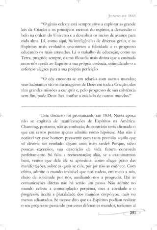 JUNHO DE 1861
251
“O gênio celeste está sempre ativo a explorar as grande
leis da Criação e os princípios eternos do espírito, a desvendar o
belo na ordem do Universo e a descobrir os meios de avanço para
cada alma. Lá, como aqui, há inteligências de diversas graus, e os
Espíritos mais evoluídos encontram a felicidade e o progresso
educando os mais atrasados. Lá o trabalho de educação, como na
Terra, progride sempre, e uma filosofia mais divina que a ensinada
entre nós revela ao Espírito a sua própria essência, estimulando-o a
esforços alegres para a sua própria perfeição.
“O céu encontra-se em relação com outros mundos;
seus habitantes são os mensageiros de Deus em toda a Criação; eles
têm grandes missões a cumprir e, pelo progresso de sua existência
sem-fim, pode Deus lhes confiar o cuidado de outros mundos.”
......................................................................................................................
Este discurso foi pronunciado em 1834. Nessa época
não se cogitava de manifestações de Espíritos na América.
Channing, portanto, não as conhecia; do contrário teria afirmado o
que em certos pontos apenas admitiu como hipótese. Mas não é
notável ver esse homem pressentir com tanta precisão aquilo que
só deveria ser revelado alguns anos mais tarde? Porque, salvo
poucas exceções, sua descrição da vida futura concorda
perfeitamente. Só falta a reencarnação; aliás, se a examinarmos
bem, vemos que dela ele se aproxima, como chega perto das
manifestações, sobre as quais se cala, porque não as conhece. Com
efeito, admite o mundo invisível que nos rodeia, em meio a nós,
cheio de solicitude por nós, auxiliando-nos a progredir. Daí às
comunicações diretas não há senão um passo. Não admite no
mundo celeste a contemplação perpétua, mas a atividade e o
progresso; aceita a pluralidade dos mundos corpóreos, mais ou
menos adiantados. Se tivesse dito que os Espíritos podiam realizar
o seu progresso passando por esses diferentes mundos, teríamos aí
 