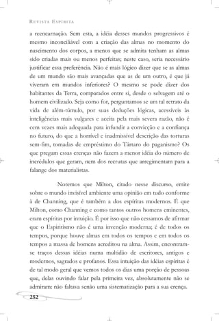 REVISTA ESPÍRITA
252
a reencarnação. Sem esta, a idéia desses mundos progressivos é
mesmo inconciliável com a criação das almas no momento do
nascimento dos corpos, a menos que se admita tenham as almas
sido criadas mais ou menos perfeitas; neste caso, seria necessário
justificar essa preferência. Não é mais lógico dizer que se as almas
de um mundo são mais avançadas que as de um outro, é que já
viveram em mundos inferiores? O mesmo se pode dizer dos
habitantes da Terra, comparados entre si, desde o selvagem até o
homem civilizado. Seja como for, perguntamos se um tal retrato da
vida de além-túmulo, por suas deduções lógicas, acessíveis às
inteligências mais vulgares e aceita pela mais severa razão, não é
cem vezes mais adequada para infundir a convicção e a confiança
no futuro, do que a horrível e inadmissível descrição das torturas
sem-fim, tomadas de empréstimo do Tártaro do paganismo? Os
que pregam essas crenças não fazem a menor idéia do número de
incrédulos que geram, nem dos recrutas que arregimentam para a
falange dos materialistas.
Notemos que Milton, citado nesse discurso, emite
sobre o mundo invisível ambiente uma opinião em tudo conforme
à de Channing, que é também a dos espíritas modernos. É que
Milton, como Channing e como tantos outros homens eminentes,
eram espíritas por intuição. É por isso que não cessamos de afirmar
que o Espiritismo não é uma invenção moderna; é de todos os
tempos, porque houve almas em todos os tempos e em todos os
tempos a massa de homens acreditou na alma. Assim, encontram-
se traços dessas idéias numa multidão de escritores, antigos e
modernos, sagrados e profanos. Essa intuição das idéias espíritas é
de tal modo geral que vemos todos os dias uma porção de pessoas
que, delas ouvindo falar pela primeira vez, absolutamente não se
admiram: não faltava senão uma sistematização para a sua crença.
 