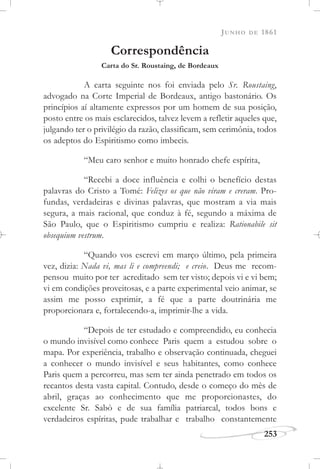 JUNHO DE 1861
253
Correspondência
Carta do Sr. Roustaing, de Bordeaux
A carta seguinte nos foi enviada pelo Sr. Roustaing,
advogado na Corte Imperial de Bordeaux, antigo bastonário. Os
princípios aí altamente expressos por um homem de sua posição,
posto entre os mais esclarecidos, talvez levem a refletir aqueles que,
julgando ter o privilégio da razão, classificam, sem cerimônia, todos
os adeptos do Espiritismo como imbecis.
“Meu caro senhor e muito honrado chefe espírita,
“Recebi a doce influência e colhi o benefício destas
palavras do Cristo a Tomé: Felizes os que não viram e creram. Pro-
fundas, verdadeiras e divinas palavras, que mostram a via mais
segura, a mais racional, que conduz à fé, segundo a máxima de
São Paulo, que o Espiritismo cumpriu e realiza: Rationabile sit
obsequium vestrum.
“Quando vos escrevi em março último, pela primeira
vez, dizia: Nada vi, mas li e compreendi; e creio. Deus me recom-
pensou muito por ter acreditado sem ter visto; depois vi e vi bem;
vi em condições proveitosas, e a parte experimental veio animar, se
assim me posso exprimir, a fé que a parte doutrinária me
proporcionara e, fortalecendo-a, imprimir-lhe a vida.
“Depois de ter estudado e compreendido, eu conhecia
o mundo invisível como conhece Paris quem a estudou sobre o
mapa. Por experiência, trabalho e observação continuada, cheguei
a conhecer o mundo invisível e seus habitantes, como conhece
Paris quem a percorreu, mas sem ter ainda penetrado em todos os
recantos desta vasta capital. Contudo, desde o começo do mês de
abril, graças ao conhecimento que me proporcionastes, do
excelente Sr. Sabò e de sua família patriarcal, todos bons e
verdadeiros espíritas, pude trabalhar e trabalho constantemente
 