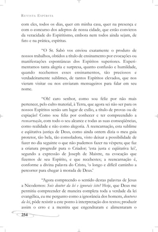 REVISTA ESPÍRITA
254
com eles, todos os dias, quer em minha casa, quer na presença e
com o concurso dos adeptos de nossa cidade, que estão convictos
da veracidade do Espiritismo, embora nem todos ainda sejam, de
fato e na prática, espíritas.
“O Sr. Sabò vos enviou exatamente o produto de
nossos trabalhos, obtidos a título de ensinamento por evocações ou
manifestações espontâneas dos Espíritos superiores. Experi-
mentamos tanta alegria e surpresa, quanto confusão e humildade,
quando recebemos esses ensinamentos, tão preciosos e
verdadeiramente sublimes, de tantos Espíritos elevados, que nos
vieram visitar ou nos enviaram mensageiros para falar em seu
nome.
“Oh! caro senhor, como sou feliz por não mais
pertencer, pelo culto material, à Terra, que agora sei não ser para os
nossos Espíritos senão um lugar de exílio, a título de provas ou de
expiação! Como sou feliz por conhecer e ter compreendido a
reencarnação, com todo o seu alcance e todas as suas conseqüências,
como realidade e não como alegoria. A reencarnação, esta sublime
e eqüitativa justiça de Deus, como ainda ontem dizia o meu guia
protetor, tão bela, tão consoladora, visto deixar a possibilidade de
fazer no dia seguinte o que não pudemos fazer na véspera; que faz
a criatura progredir para o Criador; ‘esta justa e eqüitativa lei’,
segundo a expressão de Joseph de Maistre, na evocação que
fizemos de seu Espírito, e que recebestes; a reencarnação é,
conforme a divina palavra do Cristo, ‘o longo e difícil caminho a
percorrer para chegar à morada de Deus.’
“Agora compreendo o sentido destas palavras de Jesus
a Nicodemos: Sois doutor da lei e ignorais isto? Hoje, que Deus me
permitiu compreender de maneira completa toda a verdade da lei
evangélica, eu me pergunto como a ignorância dos homens, doutores
da lei, pôde resistir a este ponto à interpretação dos textos; produzir
assim o erro e a mentira que engendraram e alimentaram o
 