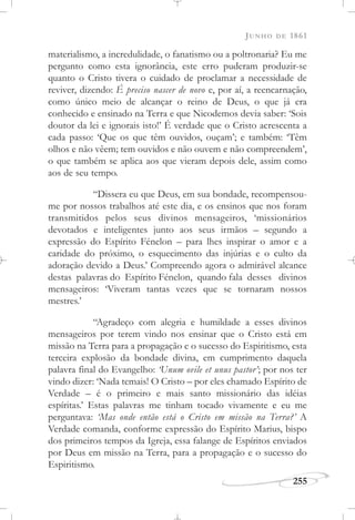 JUNHO DE 1861
255
materialismo, a incredulidade, o fanatismo ou a poltronaria? Eu me
pergunto como esta ignorância, este erro puderam produzir-se
quanto o Cristo tivera o cuidado de proclamar a necessidade de
reviver, dizendo: É preciso nascer de novo e, por aí, a reencarnação,
como único meio de alcançar o reino de Deus, o que já era
conhecido e ensinado na Terra e que Nicodemos devia saber: ‘Sois
doutor da lei e ignorais isto!’ É verdade que o Cristo acrescenta a
cada passo: ‘Que os que têm ouvidos, ouçam’; e também: ‘Têm
olhos e não vêem; tem ouvidos e não ouvem e não compreendem’,
o que também se aplica aos que vieram depois dele, assim como
aos de seu tempo.
“Dissera eu que Deus, em sua bondade, recompensou-
me por nossos trabalhos até este dia, e os ensinos que nos foram
transmitidos pelos seus divinos mensageiros, ‘missionários
devotados e inteligentes junto aos seus irmãos – segundo a
expressão do Espírito Fénelon – para lhes inspirar o amor e a
caridade do próximo, o esquecimento das injúrias e o culto da
adoração devido a Deus.’ Compreendo agora o admirável alcance
destas palavras do Espírito Fénelon, quando fala desses divinos
mensageiros: ‘Viveram tantas vezes que se tornaram nossos
mestres.’
“Agradeço com alegria e humildade a esses divinos
mensageiros por terem vindo nos ensinar que o Cristo está em
missão na Terra para a propagação e o sucesso do Espiritismo, esta
terceira explosão da bondade divina, em cumprimento daquela
palavra final do Evangelho: ‘Unum ovile et unus pastor’; por nos ter
vindo dizer: ‘Nada temais! O Cristo – por eles chamado Espírito de
Verdade – é o primeiro e mais santo missionário das idéias
espíritas.’ Estas palavras me tinham tocado vivamente e eu me
perguntava: ‘Mas onde então está o Cristo em missão na Terra?’ A
Verdade comanda, conforme expressão do Espírito Marius, bispo
dos primeiros tempos da Igreja, essa falange de Espíritos enviados
por Deus em missão na Terra, para a propagação e o sucesso do
Espiritismo.
 