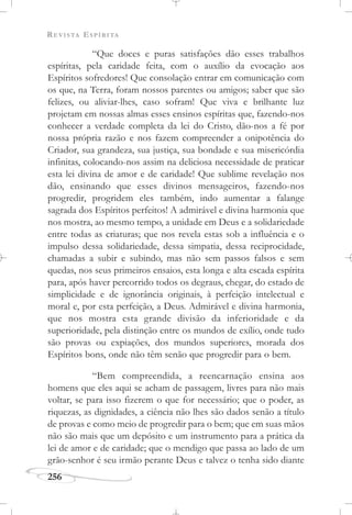 REVISTA ESPÍRITA
256
“Que doces e puras satisfações dão esses trabalhos
espíritas, pela caridade feita, com o auxílio da evocação aos
Espíritos sofredores! Que consolação entrar em comunicação com
os que, na Terra, foram nossos parentes ou amigos; saber que são
felizes, ou aliviar-lhes, caso sofram! Que viva e brilhante luz
projetam em nossas almas esses ensinos espíritas que, fazendo-nos
conhecer a verdade completa da lei do Cristo, dão-nos a fé por
nossa própria razão e nos fazem compreender a onipotência do
Criador, sua grandeza, sua justiça, sua bondade e sua misericórdia
infinitas, colocando-nos assim na deliciosa necessidade de praticar
esta lei divina de amor e de caridade! Que sublime revelação nos
dão, ensinando que esses divinos mensageiros, fazendo-nos
progredir, progridem eles também, indo aumentar a falange
sagrada dos Espíritos perfeitos! A admirável e divina harmonia que
nos mostra, ao mesmo tempo, a unidade em Deus e a solidariedade
entre todas as criaturas; que nos revela estas sob a influência e o
impulso dessa solidariedade, dessa simpatia, dessa reciprocidade,
chamadas a subir e subindo, mas não sem passos falsos e sem
quedas, nos seus primeiros ensaios, esta longa e alta escada espírita
para, após haver percorrido todos os degraus, chegar, do estado de
simplicidade e de ignorância originais, à perfeição intelectual e
moral e, por esta perfeição, a Deus. Admirável e divina harmonia,
que nos mostra esta grande divisão da inferioridade e da
superioridade, pela distinção entre os mundos de exílio, onde tudo
são provas ou expiações, dos mundos superiores, morada dos
Espíritos bons, onde não têm senão que progredir para o bem.
“Bem compreendida, a reencarnação ensina aos
homens que eles aqui se acham de passagem, livres para não mais
voltar, se para isso fizerem o que for necessário; que o poder, as
riquezas, as dignidades, a ciência não lhes são dados senão a título
de provas e como meio de progredir para o bem; que em suas mãos
não são mais que um depósito e um instrumento para a prática da
lei de amor e de caridade; que o mendigo que passa ao lado de um
grão-senhor é seu irmão perante Deus e talvez o tenha sido diante
 