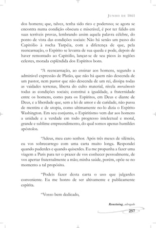 JUNHO DE 1861
257
dos homens; que, talvez, tenha sido rico e poderoso; se agora se
encontra numa condição obscura e miserável, é por ter falido em
suas terríveis provas, lembrando assim aquela palavra célebre, do
ponto de vista das condições sociais: Não há senão um passo do
Capitólio à rocha Tarpéia, com a diferença de que, pela
reencarnação, o Espírito se levanta de sua queda e pode, depois de
haver remontado ao Capitólio, lançar-se de seu picos às regiões
celestes, morada esplêndida dos Espíritos bons.
“A reencarnação, ao ensinar aos homens, segundo a
admirável expressão de Platão, que não há quem não descenda de
um pastor, nem pastor que não descenda de um rei, dissipa todas
as vaidades terrenas, liberta do culto material, nivela moralmente
todas as condições sociais; constitui a igualdade, a fraternidade
entre os homens, como para os Espíritos, em Deus e diante de
Deus, e a liberdade que, sem a lei de amor e de caridade, não passa
de mentira e de utopia, como ultimamente no-lo dizia o Espírito
Washington. Em seu conjunto, o Espiritismo vem dar aos homens
a unidade e a verdade em todo progresso intelectual e moral,
grande e sublime empreendimento, do qual somos apenas humildes
apóstolos.
“Adeus, meu caro senhor. Após três meses de silêncio,
eu vos sobrecarrego com uma carta muito longa. Respondei
quando puderdes e quando quiserdes. Eu me propunha a fazer uma
viagem a Paris para ter o prazer de vos conhecer pessoalmente, de
vos apertar fraternalmente a mão; minha saúde, porém, opõe-se no
momento a tal propósito.
“Podeis fazer desta carta o uso que julgardes
conveniente. Eu me honro de ser altivamente e publicamente
espírita.
“Vosso bem dedicado,
Roustaing, advogado
 