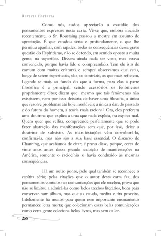 REVISTA ESPÍRITA
258
Como nós, todos apreciarão a exatidão dos
pensamentos expressos nesta carta. Vê-se que, embora iniciado
recentemente, o Sr. Roustaing passou a mestre em assunto de
apreciação. É que estudou séria e profundamente, o que lhe
permitiu apanhar, com rapidez, todas as conseqüências dessa grave
questão do Espiritismo, não se detendo, em sentido oposto a muita
gente, na superfície. Dissera ainda nada ter visto, mas estava
convencido, porque havia lido e compreendido. Tem ele isto de
comum com muitas criaturas e sempre observamos que estas,
longe de serem superficiais, são, ao contrário, as que mais refletem.
Ligando-se mais ao fundo do que à forma, para elas a parte
filosófica é a principal, sendo acessórios os fenômenos
propriamente ditos; dizem que mesmo que tais fenômenos não
existissem, nem por isso deixaria de haver uma filosofia, a única
que resolve problemas até hoje insolúveis; a única a dar, do passado
e do futuro do homem, a teoria mais racional. Ora, eles preferem
uma doutrina que explica a uma que nada explica, ou explica mal.
Quem quer que reflita, compreende perfeitamente que se pode
fazer abstração das manifestações sem que, por isso, deixe a
doutrina de subsistir. As manifestações vêm corroborá-la,
confirmá-la, mas não são a sua base essencial. O discurso de
Channing, que acabamos de citar, é prova disso, porque, cerca de
vinte anos antes dessa grande exibição de manifestações na
América, somente o raciocínio o havia conduzido às mesmas
conseqüências.
Há um outro ponto, pelo qual também se reconhece o
espírita sério; pelas citações que o autor desta carta faz, dos
pensamentos contidos nas comunicações que ele recebeu, prova que
não se limitou a admirá-las como belos trechos literários, bons para
conservar num álbum, mas que as estuda, medita e tira proveito.
Infelizmente há muitos para quem esse importante ensinamento
permanece letra morta; que colecionam essas belas comunicações
como certa gente coleciona belos livros, mas sem os ler.
 