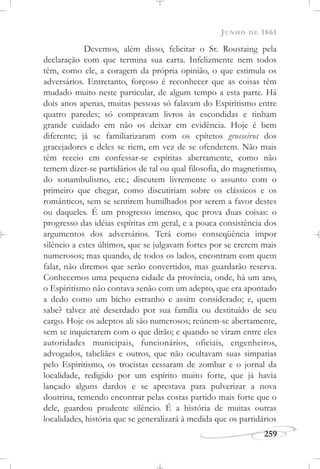 JUNHO DE 1861
259
Devemos, além disso, felicitar o Sr. Roustaing pela
declaração com que termina sua carta. Infelizmente nem todos
têm, como ele, a coragem da própria opinião, o que estimula os
adversários. Entretanto, forçoso é reconhecer que as coisas têm
mudado muito neste particular, de algum tempo a esta parte. Há
dois anos apenas, muitas pessoas só falavam do Espiritismo entre
quatro paredes; só compravam livros às escondidas e tinham
grande cuidado em não os deixar em evidência. Hoje é bem
diferente; já se familiarizaram com os epítetos grosseiros dos
gracejadores e deles se riem, em vez de se ofenderem. Não mais
têm receio em confessar-se espíritas abertamente, como não
temem dizer-se partidários de tal ou qual filosofia, do magnetismo,
do sonambulismo, etc.; discutem livremente o assunto com o
primeiro que chegar, como discutiriam sobre os clássicos e os
românticos, sem se sentirem humilhados por serem a favor destes
ou daqueles. É um progresso imenso, que prova duas coisas: o
progresso das idéias espíritas em geral, e a pouca consistência dos
argumentos dos adversários. Terá como conseqüência impor
silêncio a estes últimos, que se julgavam fortes por se crerem mais
numerosos; mas quando, de todos os lados, encontram com quem
falar, não diremos que serão convertidos, mas guardarão reserva.
Conhecemos uma pequena cidade da província, onde, há um ano,
o Espiritismo não contava senão com um adepto, que era apontado
a dedo como um bicho estranho e assim considerado; e, quem
sabe? talvez até deserdado por sua família ou destituído de seu
cargo. Hoje os adeptos ali são numerosos; reúnem-se abertamente,
sem se inquietarem com o que dirão; e quando se viram entre eles
autoridades municipais, funcionários, oficiais, engenheiros,
advogados, tabeliães e outros, que não ocultavam suas simpatias
pelo Espiritismo, os trocistas cessaram de zombar e o jornal da
localidade, redigido por um espírito muito forte, que já havia
lançado alguns dardos e se aprestava para pulverizar a nova
doutrina, temendo encontrar pelas costas partido mais forte que o
dele, guardou prudente silêncio. É a história de muitas outras
localidades, história que se generalizará à medida que os partidários
 