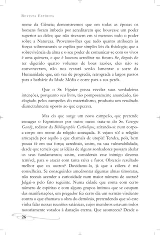 REVISTA ESPÍRITA
26
nome da Ciência; demonstremos que em todas as épocas os
homens foram imbecis por acreditarem que houvesse um poder
superior ao deles; que não tivessem em si mesmos todo o poder
sobre a Natureza. Provemos-lhes que tudo quanto atribuem às
forças sobrenaturais se explica por simples leis da fisiologia; que a
sobrevivência da alma e o seu poder de comunicar-se com os vivos
é uma quimera, e que é loucura acreditar no futuro. Se, depois de
ter digerido quatro volumes de boas razões, eles não se
convenceram, não nos restará senão lamentar a sorte da
Humanidade que, em vez de progredir, retrograda a largos passos
para a barbárie da Idade Média e corre para a sua perda.
Que o Sr. Figuier possa revelar suas verdadeiras
intenções, porquanto seu livro, tão pomposamente anunciado, tão
elogiado pelos campeões do materialismo, produziu um resultado
diametralmente oposto ao que esperava.
Mas eis que surge um novo campeão, que pretende
esmagar o Espiritismo por outro meio: trata-se do Sr. Georges
Gandy, redator da Bibliographie Catholique, atirando-se num corpo-
a-corpo em nome da religião ameaçada. E vejam só! a religião
ameaçada por aquilo a que chamais de utopia! Tendes, pois, bem
pouca fé em sua força; acreditais, assim, na sua vulnerabilidade,
desde que temeis que as idéias de alguns sonhadores possam abalar
os seus fundamentos; assim, considerais esse inimigo deveras
temível, para o atacar com tanta raiva e furor. Obtereis resultado
melhor que os outros? Duvidamo-lo, já que a cólera é má
conselheira. Se conseguirdes amedrontar algumas almas timoratas,
não receais acender a curiosidade num maior número de outras?
Julgai-o pelo fato seguinte. Numa cidade que conta com certo
número de espíritas e com alguns grupos íntimos que se ocupam
das manifestações, um pregador fez certo dia um sermão virulento
contra o que chamava a obra do demônio, pretendendo que só este
vinha falar nessas reuniões satânicas, cujos membros estavam todos
notoriamente votados à danação eterna. Que aconteceu? Desde o
 