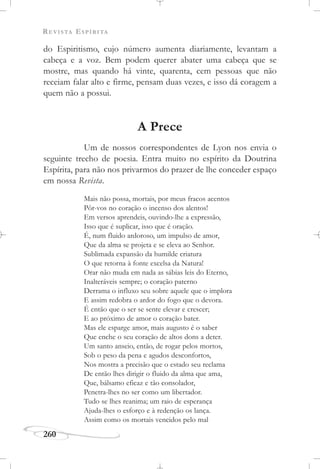 REVISTA ESPÍRITA
260
do Espiritismo, cujo número aumenta diariamente, levantam a
cabeça e a voz. Bem podem querer abater uma cabeça que se
mostre, mas quando há vinte, quarenta, cem pessoas que não
receiam falar alto e firme, pensam duas vezes, e isso dá coragem a
quem não a possui.
A Prece
Um de nossos correspondentes de Lyon nos envia o
seguinte trecho de poesia. Entra muito no espírito da Doutrina
Espírita, para não nos privarmos do prazer de lhe conceder espaço
em nossa Revista.
Mais não possa, mortais, por meus fracos acentos
Pôr-vos no coração o incenso dos alentos!
Em versos aprendeis, ouvindo-lhe a expressão,
Isso que é suplicar, isso que é oração.
É, num fluido ardoroso, um impulso de amor,
Que da alma se projeta e se eleva ao Senhor.
Sublimada expansão da humilde criatura
O que retorna à fonte excelsa da Natura!
Orar não muda em nada as sábias leis do Eterno,
Inalteráveis sempre; o coração paterno
Derrama o influxo seu sobre aquele que o implora
E assim redobra o ardor do fogo que o devora.
É então que o ser se sente elevar e crescer;
E ao próximo de amor o coração bater.
Mas ele esparge amor, mais augusto é o saber
Que enche o seu coração de altos dons a deter.
Um santo anseio, então, de rogar pelos mortos,
Sob o peso da pena e agudos desconfortos,
Nos mostra a precisão que o estado seu reclama
De então lhes dirigir o fluido da alma que ama,
Que, bálsamo eficaz e tão consolador,
Penetra-lhes no ser como um libertador.
Tudo se lhes reanima; um raio de esperança
Ajuda-lhes o esforço e à redenção os lança.
Assim como os mortais vencidos pelo mal
 