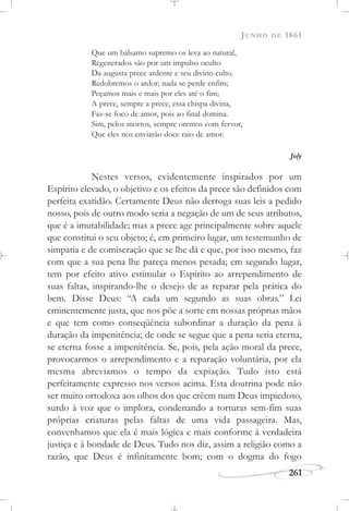 JUNHO DE 1861
261
Que um bálsamo supremo os leva ao natural,
Regenerados são por um impulso oculto
Da augusta prece ardente e seu divino culto.
Redobremos o ardor; nada se perde enfim;
Peçamos mais e mais por eles até o fim;
A prece, sempre a prece, essa chispa divina,
Faz-se foco de amor, pois ao final domina.
Sim, pelos mortos, sempre oremos com fervor,
Que eles nos enviarão doce raio de amor.
Joly
Nestes versos, evidentemente inspirados por um
Espírito elevado, o objetivo e os efeitos da prece são definidos com
perfeita exatidão. Certamente Deus não derroga suas leis a pedido
nosso, pois de outro modo seria a negação de um de seus atributos,
que é a imutabilidade; mas a prece age principalmente sobre aquele
que constitui o seu objeto; é, em primeiro lugar, um testemunho de
simpatia e de comiseração que se lhe dá e que, por isso mesmo, faz
com que a sua pena lhe pareça menos pesada; em segundo lugar,
tem por efeito ativo estimular o Espírito ao arrependimento de
suas faltas, inspirando-lhe o desejo de as reparar pela prática do
bem. Disse Deus: “A cada um segundo as suas obras.” Lei
eminentemente justa, que nos põe a sorte em nossas próprias mãos
e que tem como conseqüência subordinar a duração da pena à
duração da impenitência; de onde se segue que a pena seria eterna,
se eterna fosse a impenitência. Se, pois, pela ação moral da prece,
provocarmos o arrependimento e a reparação voluntária, por ela
mesma abreviamos o tempo da expiação. Tudo isto está
perfeitamente expresso nos versos acima. Esta doutrina pode não
ser muito ortodoxa aos olhos dos que crêem num Deus impiedoso,
surdo à voz que o implora, condenando a torturas sem-fim suas
próprias criaturas pelas faltas de uma vida passageira. Mas,
convenhamos que ela é mais lógica e mais conforme à verdadeira
justiça e à bondade de Deus. Tudo nos diz, assim a religião como a
razão, que Deus é infinitamente bom; com o dogma do fogo
 