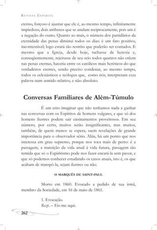 REVISTA ESPÍRITA
262
eterno, forçoso é ajuntar que ele é, ao mesmo tempo, infinitamente
impiedoso, dois atributos que se anulam reciprocamente, pois um é
a negação do outro. Quanto ao mais, o número dos partidários da
eternidade das penas diminui todos os dias: é um fato positivo,
incontestável; logo estará tão restrito que poderão ser contados. E
mesmo que a Igreja, desde hoje, tachasse de heresia e,
conseqüentemente, rejeitasse de seu seio todos quantos não crêem
nas penas eternas, haveria entre os católicos mais heréticos do que
verdadeiros crentes, sendo preciso condenar, ao mesmo tempo,
todos os eclesiásticos e teólogos que, como nós, interpretam essa
palavra num sentido relativo, e não absoluto.
Conversas Familiares de Além-Túmulo
É um erro imaginar que não tenhamos nada a ganhar
nas conversas com os Espíritos de homens vulgares, e que só dos
homens ilustres podem sair ensinamentos proveitosos. Em seu
número, por certo, muitos serão insignificantes, mas muitos,
também, de quem menos se espera, saem revelações de grande
importância para o observador sério. Aliás, há um ponto que nos
interessa em grau supremo, porque nos toca mais de perto: é a
passagem, a transição da vida atual à vida futura, passagem tão
temida que só o Espiritismo pode nos fazer encará-la sem pavor, e
que só podemos conhecer estudando os casos atuais, isto é, os que
acabam de transpô-la, sejam ilustres ou não.
O MARQUÊS DE SAINT-PAUL
Morto em 1860. Evocado a pedido de sua irmã,
membro da Sociedade, em 16 de maio de 1861.
1. Evocação.
Resp. – Eis-me aqui.
 