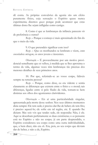 REVISTA ESPÍRITA
264
dê conta. As próprias convulsões da agonia são um efeito
puramente físico, cuja sensação o Espírito quase nunca
experimenta; dizemos quase porque pode acontecer que estas
últimas dores lhe sejam infligidas como castigo.
8. Como é que as lembranças da infância parecem vir
de preferência a outras?
Resp. – Porque o começo é mais aproximado do fim do
que o meio da vida.
9. O que pretendeis significar com isso?
Resp. – Que os moribundos se lembram e vêem, como
consoladora miragem, os anos jovens e inocentes.
Observação – É provavelmente por um motivo provi-
dencial semelhante que os velhos, à medida que se lhes aproxima o
termo da vida, algumas vezes têm lembranças tão precisas dos
menores detalhes de seus primeiros anos.
10. Por que, referindo-se ao vosso corpo, faláveis
sempre na terceira pessoa?
Resp. – Porque, como disse, eu era vidente e sentia
claramente as diferenças que existem entre o físico e o moral; tais
diferenças, ligadas entre si pelo fluido da vida, tornam-se bem
distintas aos olhos dos agonizantes clarividentes.
Observação – Eis aí uma particularidade singular,
apresentada pela morte desse senhor. Nos seus últimos momentos
dizia sempre: Ele tem sede; é preciso dar-lhe de beber; ele tem frio;
é preciso aquecê-lo; ele sofre em tal região, etc. E quando lhe
diziam: Mas sois vós que tendes sede, ele respondia: Não, é ele.
Aqui se desenham perfeitamente as duas existências; o eu pensante
está no Espírito e não no corpo; já em parte desprendido, o
Espírito considerava seu corpo como uma outra individualidade,
que, a bem dizer, não era ele. Era, pois, ao seu corpo que deviam
dar de beber, e não a ele, Espírito.
 