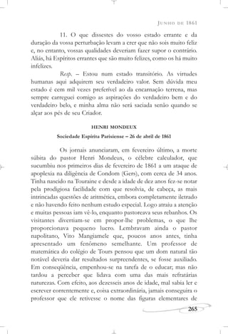 JUNHO DE 1861
265
11. O que dissestes do vosso estado errante e da
duração da vossa perturbação levam a crer que não sois muito feliz
e, no entanto, vossas qualidades deveriam fazer supor o contrário.
Aliás, há Espíritos errantes que são muito felizes, como os há muito
infelizes.
Resp. – Estou num estado transitório. As virtudes
humanas aqui adquirem seu verdadeiro valor. Sem dúvida meu
estado é cem mil vezes preferível ao da encarnação terrena, mas
sempre carreguei comigo as aspirações do verdadeiro bem e do
verdadeiro belo, e minha alma não será saciada senão quando se
alçar aos pés de seu Criador.
HENRI MONDEUX
Sociedade Espírita Parisiense – 26 de abril de 1861
Os jornais anunciaram, em fevereiro último, a morte
súbita do pastor Henri Mondeux, o célebre calculador, que
sucumbiu nos primeiros dias de fevereiro de 1861 a um ataque de
apoplexia na diligência de Condom (Gers), com cerca de 34 anos.
Tinha nascido na Touraine e desde a idade de dez anos fez-se notar
pela prodigiosa facilidade com que resolvia, de cabeça, as mais
intrincadas questões de aritmética, embora completamente iletrado
e não havendo feito nenhum estudo especial. Logo atraiu a atenção
e muitas pessoas iam vê-lo, enquanto pastoreava seus rebanhos. Os
visitantes divertiam-se em propor-lhe problemas, o que lhe
proporcionava pequeno lucro. Lembravam ainda o pastor
napolitano, Vito Mangiamele que, poucos anos antes, tinha
apresentado um fenômeno semelhante. Um professor de
matemática do colégio de Tours pensou que um dom natural tão
notável deveria dar resultados surpreendentes, se fosse auxiliado.
Em conseqüência, empenhou-se na tarefa de o educar; mas não
tardou a perceber que lidava com uma das mais refratárias
naturezas. Com efeito, aos dezesseis anos de idade, mal sabia ler e
escrever correntemente e, coisa extraordinária, jamais conseguira o
professor que ele retivesse o nome das figuras elementares de
 