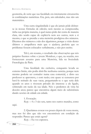 REVISTA ESPÍRITA
266
geometria, de sorte que sua faculdade era inteiramente circunscrita
às combinações numéricas. Era, pois, um calculador, mas não um
matemático.
Uma outra singularidade é que ele jamais pôde dobrar-
se às nossas fórmulas de cálculo; nem mesmo as compreendia;
tinha sua própria maneira, à qual nunca pôde dar conta de maneira
clara, não sendo capaz de explicá-la nem aos outros, nem a si
mesmo, e que se prendia a uma memória prodigiosa dos números.
Dizemos dos números e não dos algarismos, porque a visão destes
últimos o atrapalhava mais que o ajudava; preferia que os
problemas fossem colocados verbalmente, e não por escrito.
Tal é, em resumo, o resultado das observações que nós
próprios fizemos sobre o jovem Mondeux, e que, na ocasião, nos
forneceram assunto para uma Memória, lida na Sociedade
Frenológica de Paris.
Uma faculdade tão exclusiva, conquanto levada ao
extremo limite, não podia abrir-lhe nenhuma carreira, porque nem
mesmo poderia ser contador numa casa comercial, e disto seu
professor se apavorava, e com razão; este quase se censurava por
havê-lo retirado de suas vacas, perguntando-se o que seria dele
quando os anos o tivessem privado do interesse a ele ligado,
sobretudo em razão da sua idade. Nós o perdemos de vista há
dezoito anos; parece que encontrou algum meio de subsistência
dando sessões de cidade em cidade.
1. Evocação.
Resp. – 4 e 3 são sete, tanto nos outros mundos, como
aqui.
2. Queríamos evocar-vos pouco depois de vossa morte,
mas nos foi dito que não vos encontráveis em condição de
responder. Parece que estais agora?
Resp. – Eu vos esperava.
 