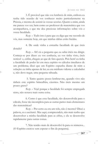 JUNHO DE 1861
267
3. É provável que não vos lembreis de mim, embora eu
tenha tido ocasião de vos conhecer muito particularmente na
Prússia, e mesmo de assistir às vossas sessões. Quanto a mim, ainda
me parece vos ver, bem como ao professor de matemática que vos
acompanhava, e que me deu preciosas informações sobre vós e
vossa faculdade.
Resp. – Tudo isto é para que eu diga que me recordo de
vós, mas somente hoje, em que minhas idéias estão lúcidas.
4. De onde vinha a estranha faculdade de que éreis
dotado?
Resp. – Ah! eis a pergunta que eu sabia iríeis me dirigir.
Começa-se por dizer: eu vos conhecia, eu vos tinha visto, éreis
notável e, enfim, chegais ao que de fato quereis. Pois bem! eu tinha
a faculdade de poder ler em meu espírito os cálculos imediatos de
um problema; dizei que um Espírito expunha diante de mim a
solução: eu tinha apenas de ler; eu era médium vidente e calculador
e, não devo negar, uma pequena tabuada.
5. Tanto quanto posso lembrar-me, quando vivo não
tínheis este espírito brincalhão, cáustico. Não éreis mesmo um
pouco grave?
Resp. – Veja! porque a faculdade foi sempre empregada
nisto, não restava mais outra coisa.
6. Como é que essa faculdade, tão desenvolvida para o
cálculo, fosse tão incompleta para as outras partes mais elementares
das matemáticas?
Resp. – Por certo eu era um tolo, não é mesmo? Dizei a
palavra, eu a aceitarei. Mas aqui, compreendeis, não mais tenho que
desenvolver a minha faculdade para as cifras, e ela se desenvolve
rapidamente para outras coisas.
7. Não tendes mais de desenvolvê-la para os números...
(O Espírito escreve sem esperar o fim da pergunta).
 
